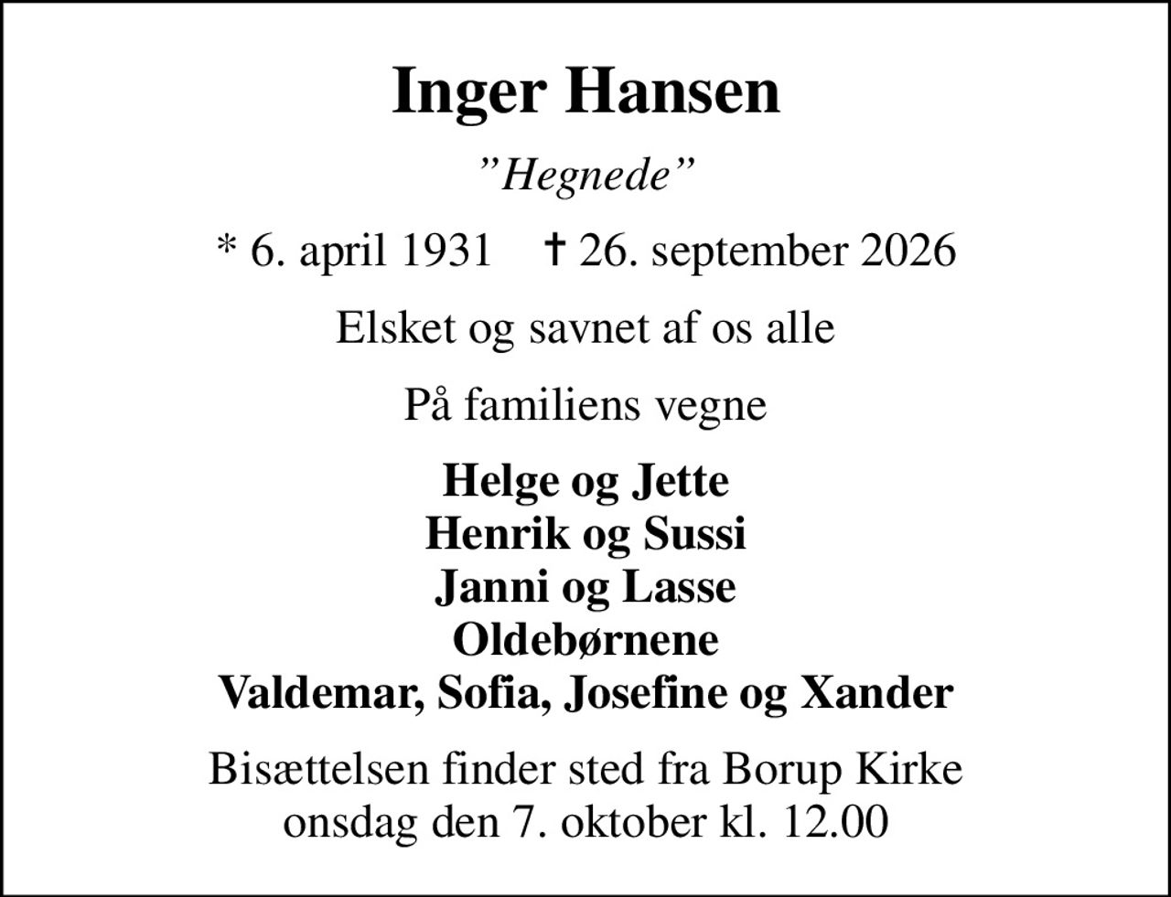 Inger Hansen
Hegnede
* 6. april 1931    ✝ 26. september 2026
Elsket og savnet af os alle
På familiens vegne
Helge og Jette Henrik og Sussi Janni og Lasse Oldebørnene Valdemar, Sofia, Josefine og Xander
Bisættelsen finder sted fra Borup Kirke  onsdag den 7. oktober kl. 12.00