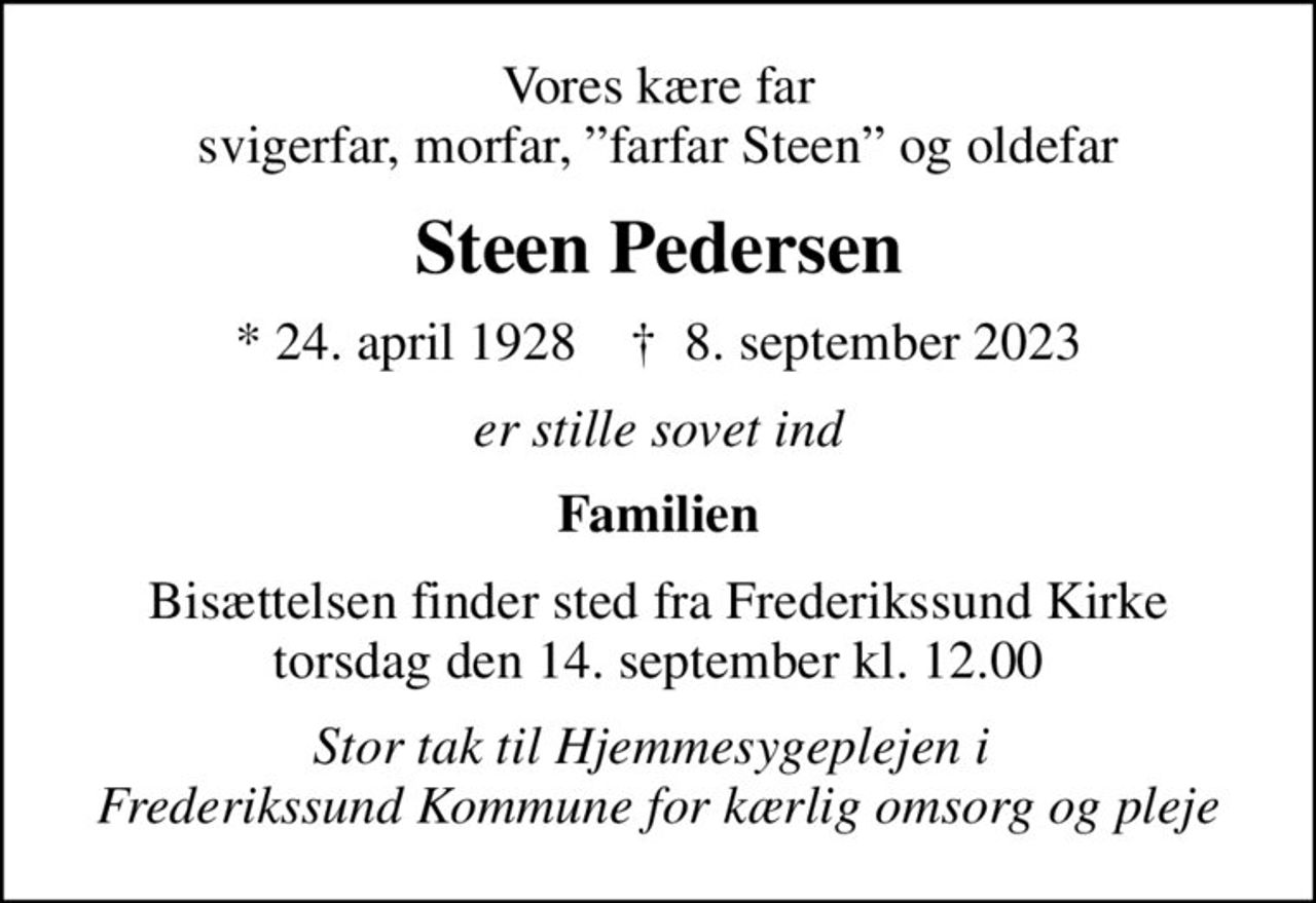 Vores kære far svigerfar, morfar, farfar Steen og oldefar
Steen Pedersen
* 24. april 1928    ✝ 8. september 2023
er stille sovet ind
Familien
Bisættelsen finder sted fra Frederikssund Kirke  torsdag den 14. september kl. 12.00 
Stor tak til Hjemmesygeplejen i  Frederikssund Kommune for kærlig omsorg og pleje