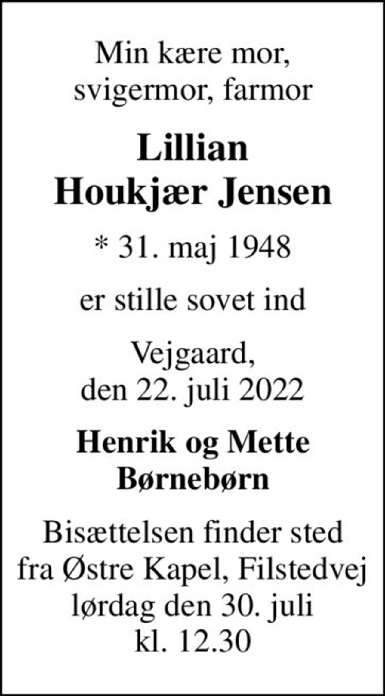 Min kære mor, svigermor, farmor
Lillian Houkjær Jensen
* 31. maj 1948
er stille sovet ind
Vejgaard, den 22. juli 2022
Henrik og Mette Børnebørn
Bisættelsen finder sted fra Østre Kapel, Filstedvej lørdag den 30. juli kl. 12.30