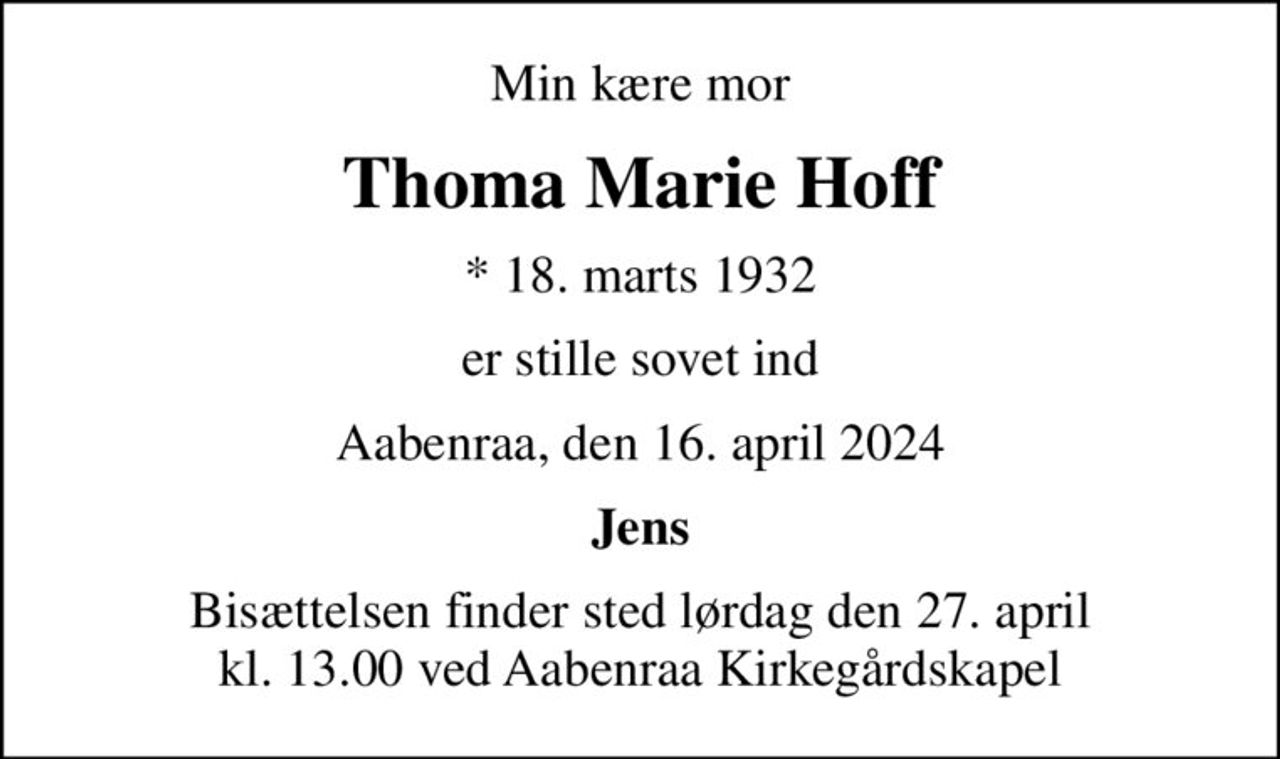 Min kære mor
Thoma Marie Hoff
* 18. marts 1932
er stille sovet ind
Aabenraa, den 16. april 2024
Jens
Bisættelsen finder sted lørdag den 27. april kl. 13.00 ved Aabenraa Kirkegårdskapel