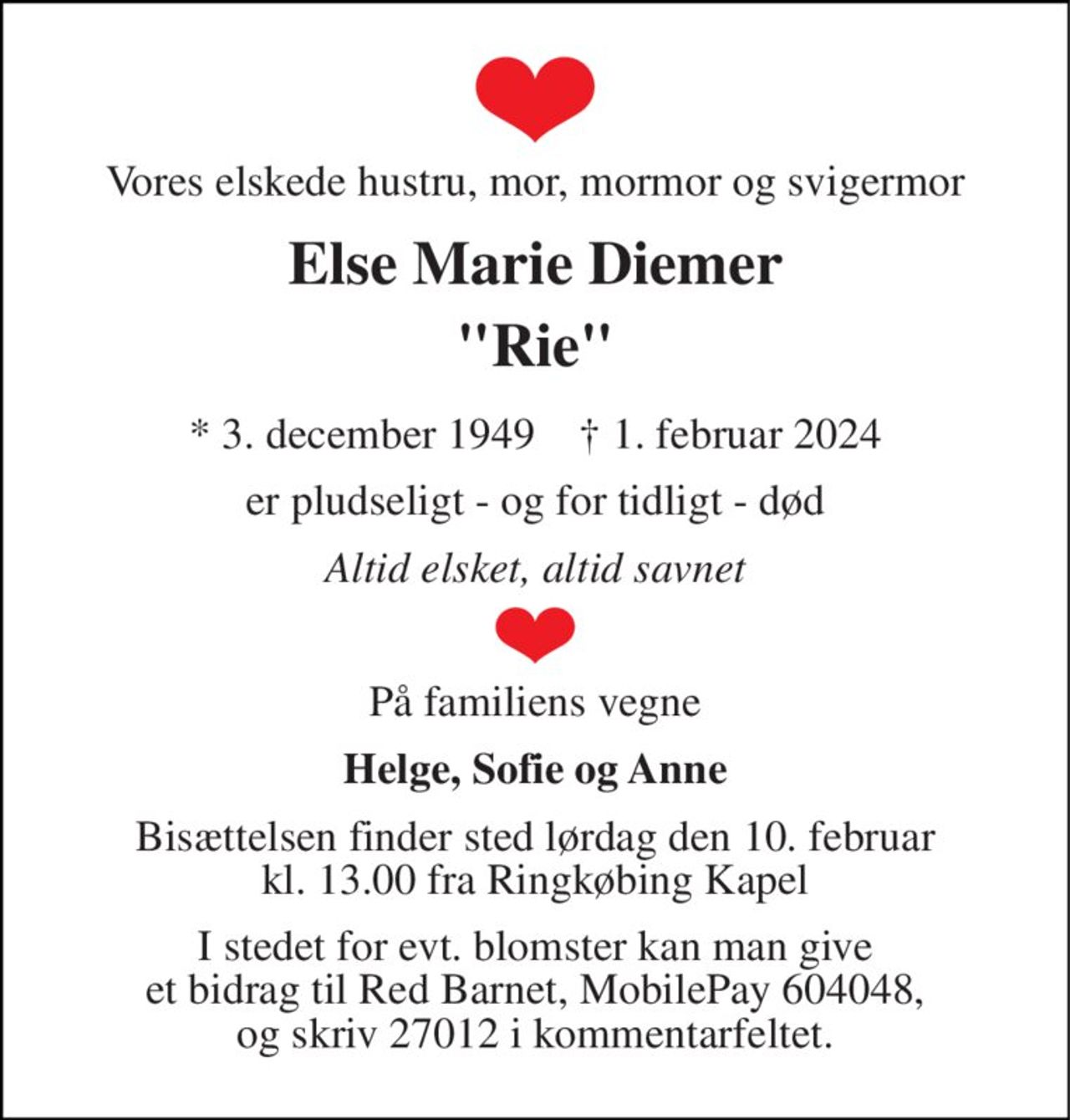 Vores elskede hustru, mor, mormor og svigermor 
Else Marie Diemer 
"Rie" 
*​ 3. december 1949​    †​ 1. februar 2024 
er pludseligt - og for tidligt - død 
Altid elsket, altid savnet 
På familiens vegne 
Helge, Sofie og Anne 
Bisættelsen finder sted lørdag den 10. februar kl. 13.00 fra Ringkøbing Kapel 
I stedet for evt. blomster kan man give et bidrag til Red Barnet, MobilePay 604048, og skriv 27012 i kommentarfeltet.