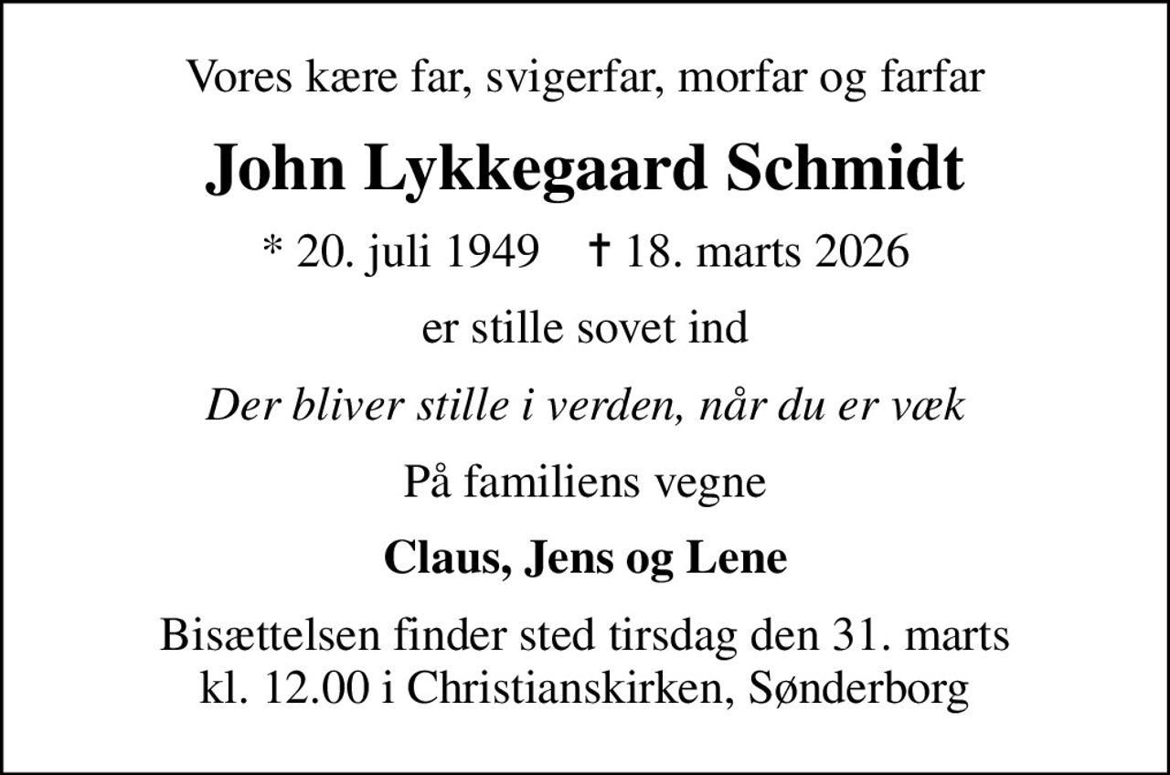 Vores kære far, svigerfar, morfar og farfar
John Lykkegaard Schmidt
* 20. juli 1949    ✝ 18. marts 2026
er stille sovet ind
Der bliver stille i verden, når du er væk
På familiens vegne
Claus, Jens og Lene
Bisættelsen finder sted tirsdag den 31. marts kl. 12.00 i Christianskirken, Sønderborg