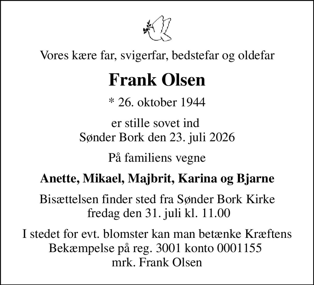 Vores kære far, svigerfar, bedstefar og oldefar
Frank Olsen
* 26. oktober 1944
er stille sovet ind  Sønder Bork den 23. juli 2026
På familiens vegne
Anette, Mikael, Majbrit, Karina og Bjarne
Bisættelsen finder sted fra Sønder Bork Kirke  fredag den 31. juli kl. 11.00
I stedet for evt. blomster kan man betænke Kræftens Bekæmpelse på reg. 3001 konto 0001155  mrk. Frank Olsen