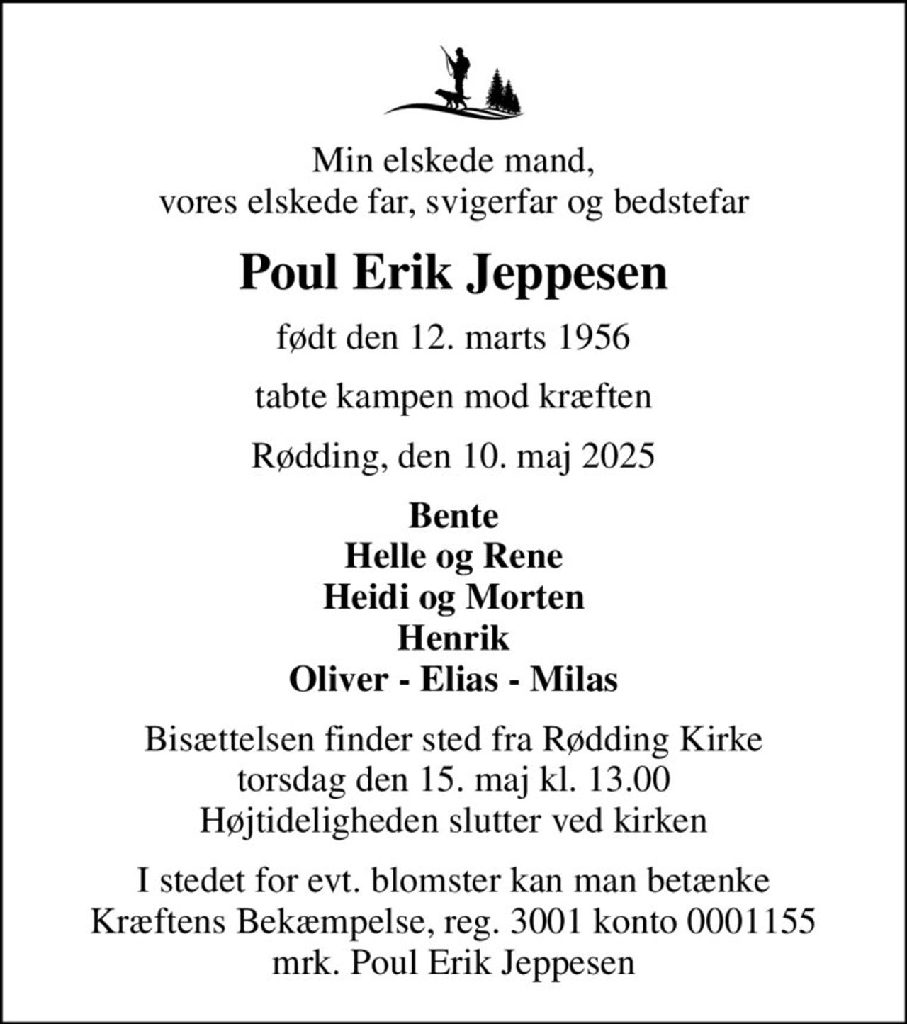 Min elskede mand, vores elskede far, svigerfar og bedstefar
Poul Erik Jeppesen
født den 12. marts 1956
tabte kampen mod kræften
Rødding, den 10. maj 2025
Bente Helle og Rene Heidi og Morten Henrik Oliver - Elias - Milas
Bisættelsen finder sted fra Rødding Kirke  torsdag den 15. maj kl. 13.00  Højtideligheden slutter ved kirken
I stedet for evt. blomster kan man betænke
					Kræftens Bekæmpelse reg.3001konto0001155mrk. Poul Erik
					Jeppesen