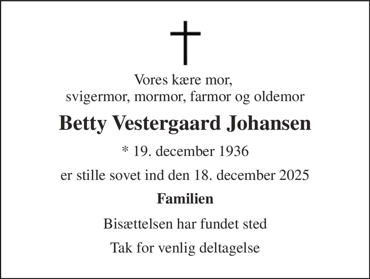 Vores kære mor,  svigermor, mormor, farmor og oldemor 
Betty Vestergaard Johansen 
* 19. december 1936 
er stille sovet ind den 18. december 2025 
Familien 
Bisættelsen har fundet sted 
Tak for venlig deltagelse