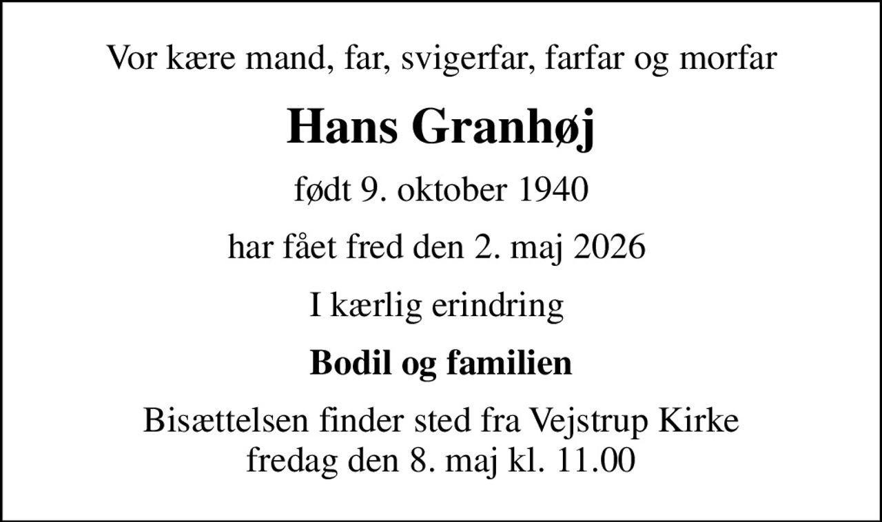 Vor kære mand, far, svigerfar, farfar og morfar
Hans Granhøj
født 9. oktober 1940
har fået fred den 2. maj 2026 
I kærlig erindring 
Bodil og familien
Bisættelsen finder sted fra Vejstrup Kirke  fredag den 8. maj kl. 11.00