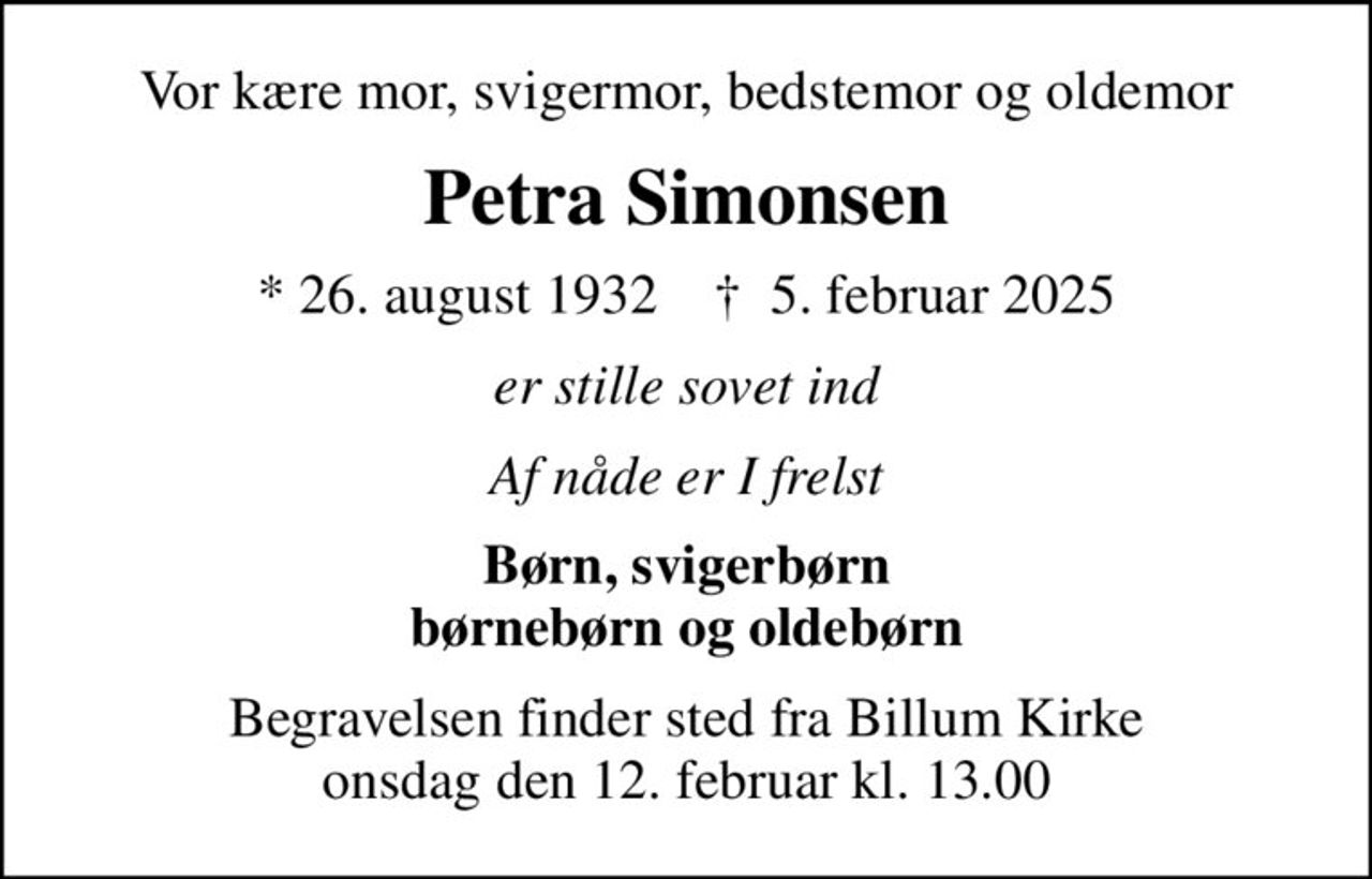 Vor kære mor, svigermor, bedstemor og oldemor
Petra Simonsen
* 26. august 1932    ✝ 5. februar 2025
er stille sovet ind
Af nåde er I frelst
Børn, svigerbørn børnebørn og oldebørn
Begravelsen finder sted fra Billum Kirke  onsdag den 12. februar kl. 13.00