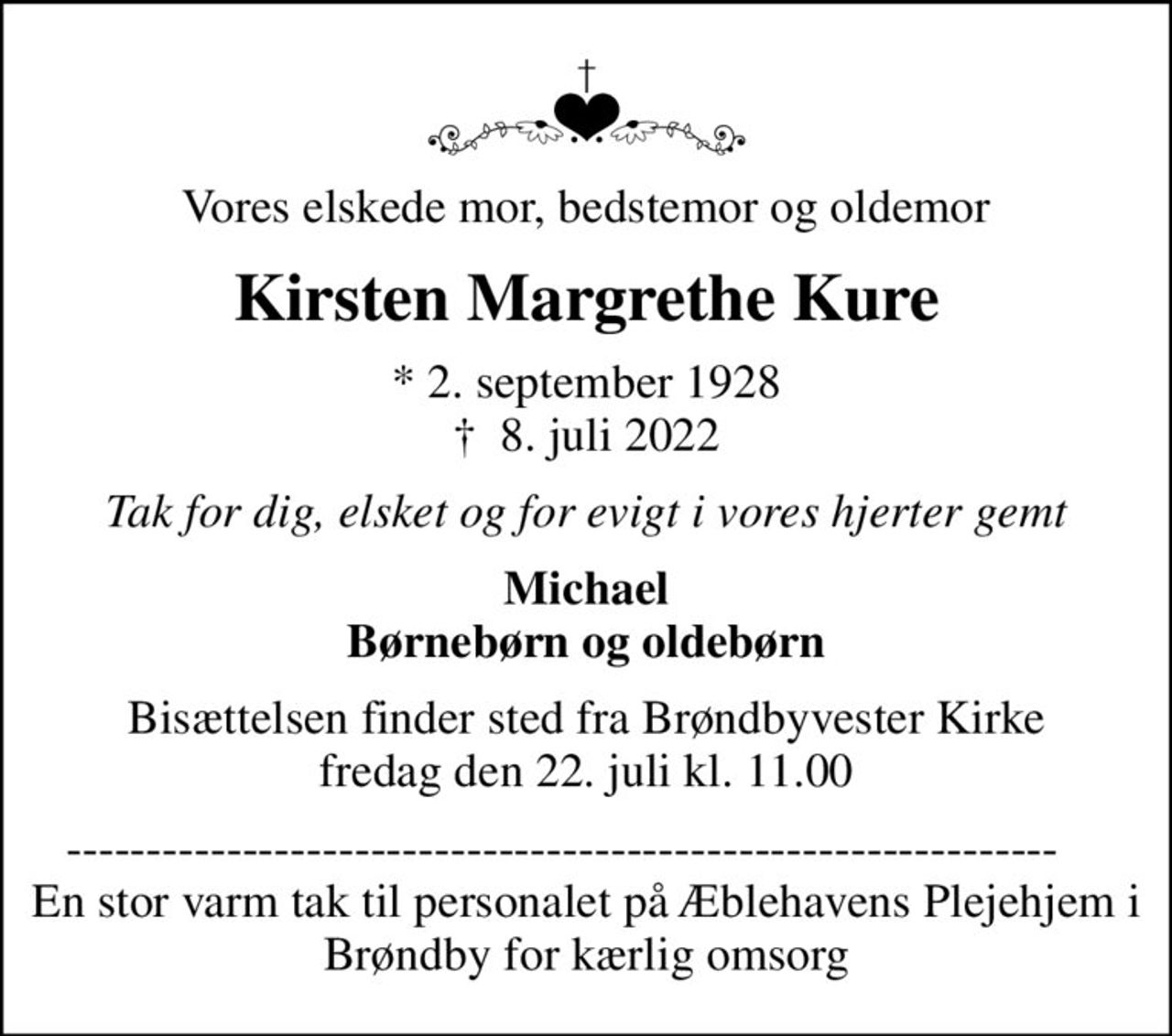 Vores elskede mor, bedstemor og oldemor
Kirsten Margrethe Kure
* 2. september 1928
						✝ 8. juli 2022
Tak for dig, elsket og for evigt i vores hjerter gemt
Michael Børnebørn og oldebørn
Bisættelsen finder sted fra Brøndbyvester Kirke  fredag den 22. juli kl. 11.00 
--------------------------------------------------------------     En stor varm tak til personalet på Æblehavens Plejehjem i Brøndby for kærlig omsorg