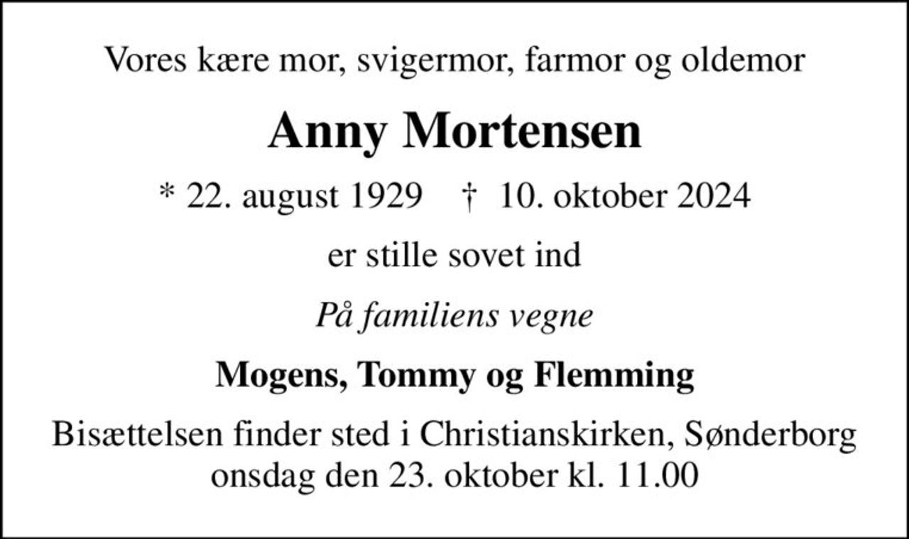 Vores kære mor, svigermor, farmor og oldemor
Anny Mortensen
* 22. august 1929    ✝ 10. oktober 2024
er stille sovet ind
På familiens vegne
Mogens, Tommy og Flemming
Bisættelsen finder sted i Christianskirken, Sønderborg  onsdag den 23. oktober kl. 11.00
