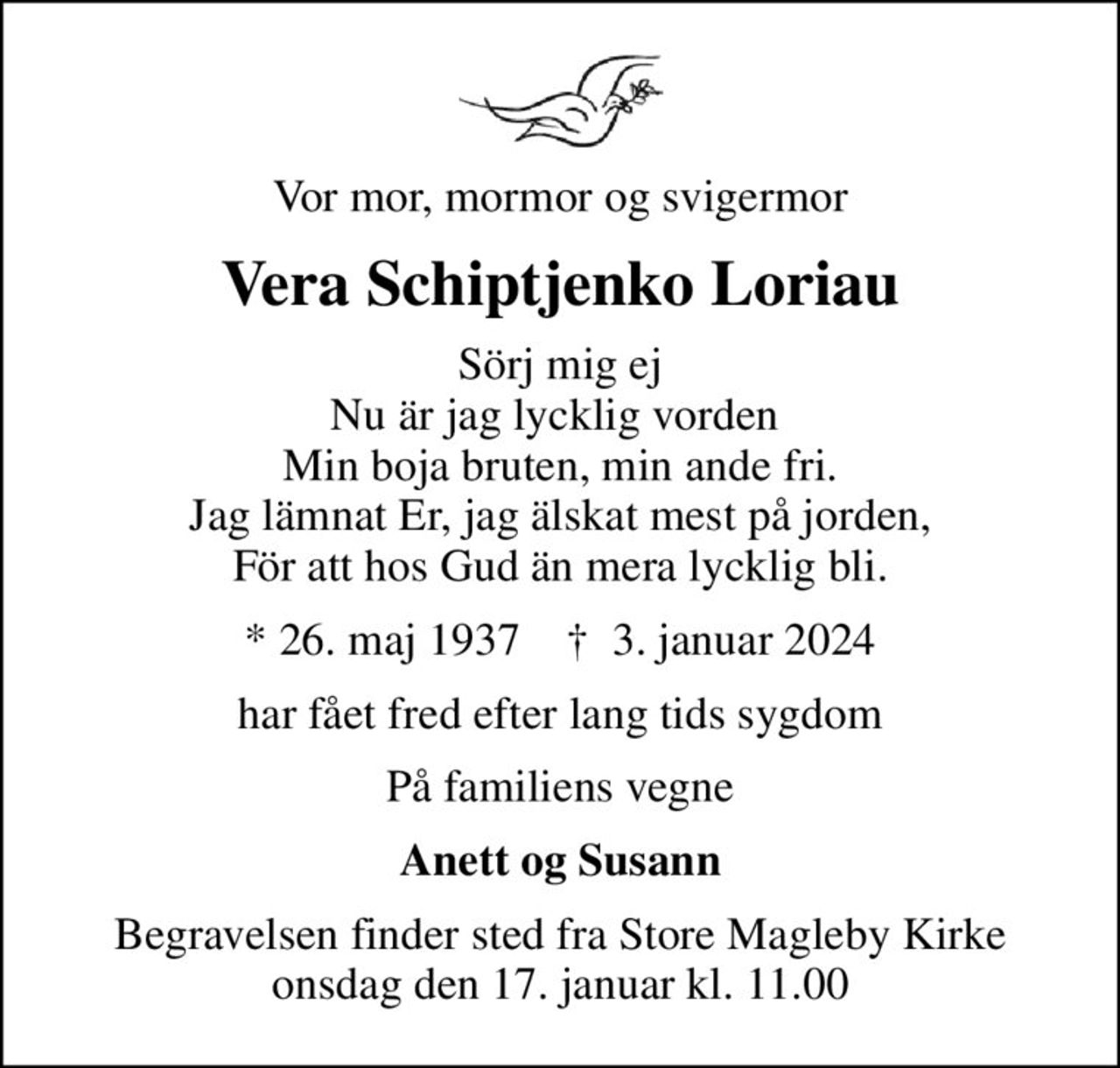 Vor mor, mormor og svigermor
Vera Schiptjenko Loriau
Sörj mig ej Nu är jag lycklig vorden  Min boja bruten, min ande fri. Jag lämnat Er, jag älskat mest på jorden, För att hos Gud än mera lycklig bli.
* 26. maj 1937    ✝ 3. januar 2024
har fået fred efter lang tids sygdom
På familiens vegne
Anett og Susann
Begravelsen finder sted fra Store Magleby Kirke  onsdag den 17. januar kl. 11.00