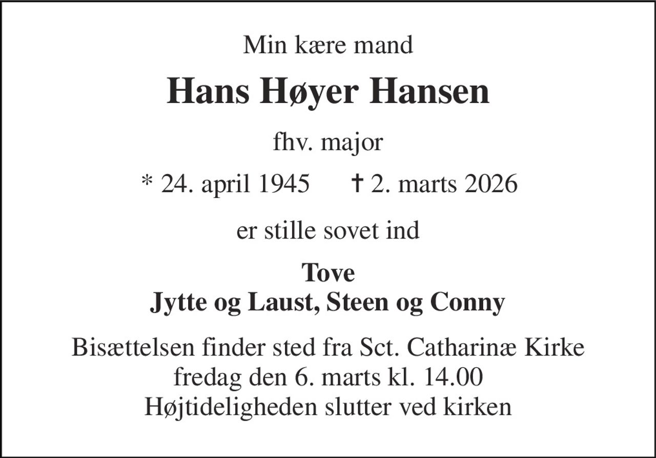 Min kære mand 
Hans Høyer Hansen 
fhv. major 
* 24. april 1945 
✝ 2. marts 2026 
er stille sovet ind 
Tove Jytte og Laust, Steen og Conny 
Bisættelsen​ finder sted fra Sct. Catharinæ Kirke​ fredag den 6. marts​ kl. 14.00 Højtideligheden slutter ved kirken