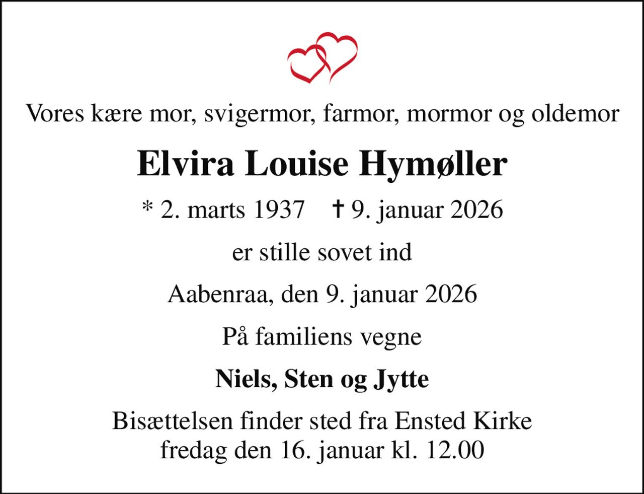 Vores kære mor, svigermor, farmor, mormor og oldemor
Elvira Louise Hymøller
* 2. marts 1937    ✝ 9. januar 2026
er stille sovet ind
Aabenraa, den 9. januar 2026
På familiens vegne
Niels, Sten og Jytte
Bisættelsen finder sted fra Ensted Kirke  fredag den 16. januar kl. 12.00