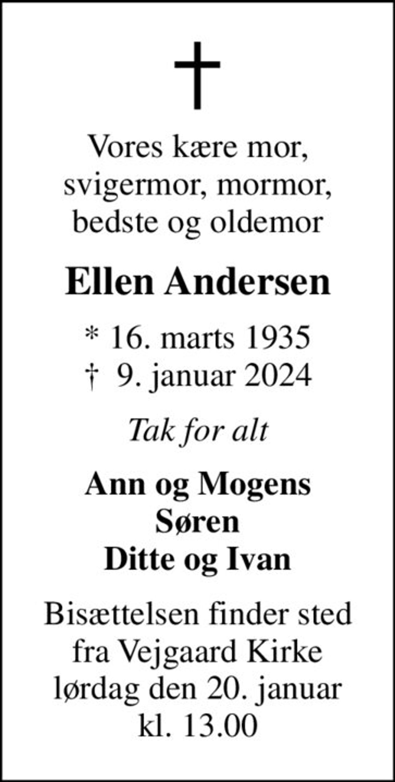 Vores kære mor, svigermor, mormor, bedste og oldemor
Ellen Andersen
* 16. marts 1935
						✝ 9. januar 2024
Tak for alt
Ann og Mogens Søren Ditte og Ivan
Bisættelsen finder sted fra Vejgaard Kirke lørdag den 20. januar kl. 13.00
