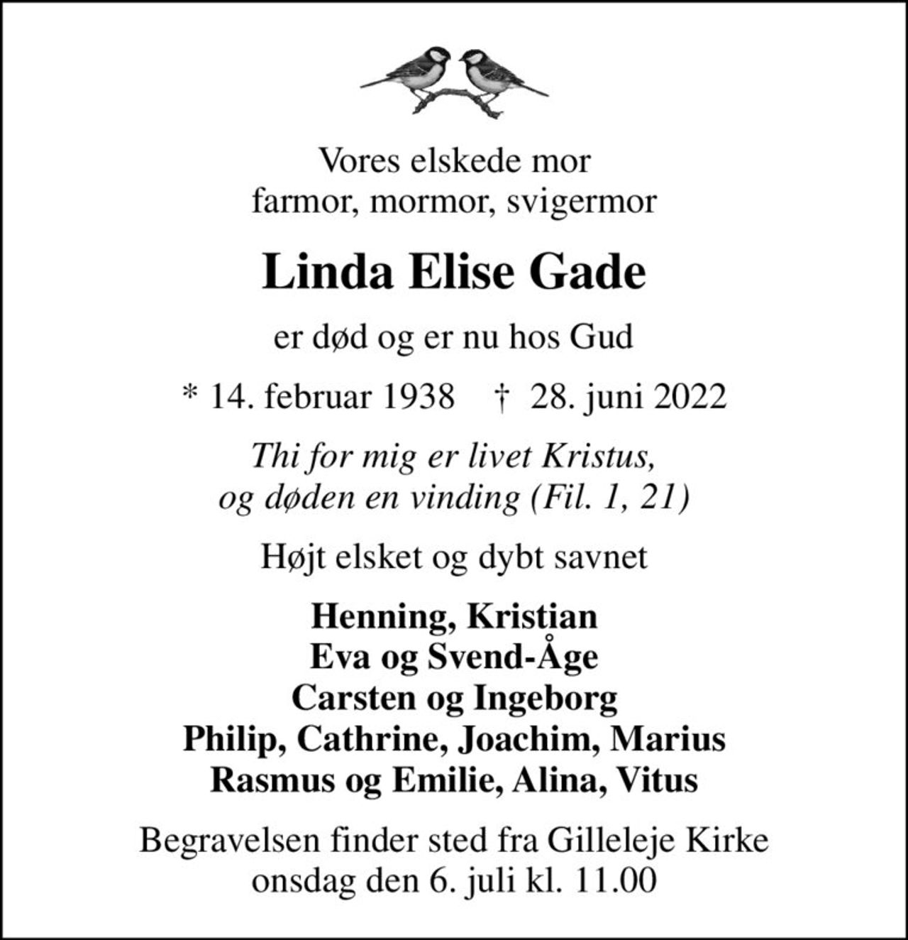Vores elskede mor farmor, mormor, svigermor
Linda Elise Gade
er død og er nu hos Gud
* 14. februar 1938    ✝ 28. juni 2022
Thi for mig er livet Kristus, og døden en vinding (Fil. 1, 21)
Højt elsket og dybt savnet
Henning, Kristian Eva og Svend-Åge Carsten og Ingeborg Philip, Cathrine, Joachim, Marius Rasmus og Emilie, Alina, Vitus
Begravelsen finder sted fra Gilleleje Kirke  onsdag den 6. juli kl. 11.00