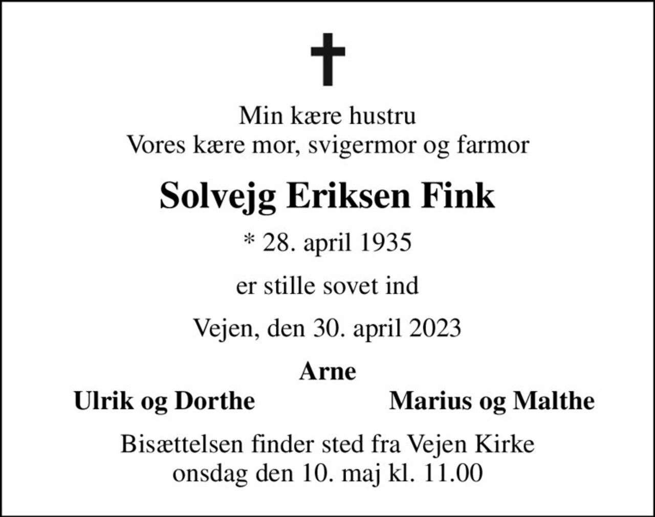 Min kære hustru Vores kære mor, svigermor og farmor
Solvejg Eriksen Fink
* 28. april 1935
er stille sovet ind
Vejen, den 30. april 2023
Arne
Ulrik og Dorthe
Marius og Malthe
Bisættelsen finder sted fra Vejen Kirke  onsdag den 10. maj kl. 11.00
