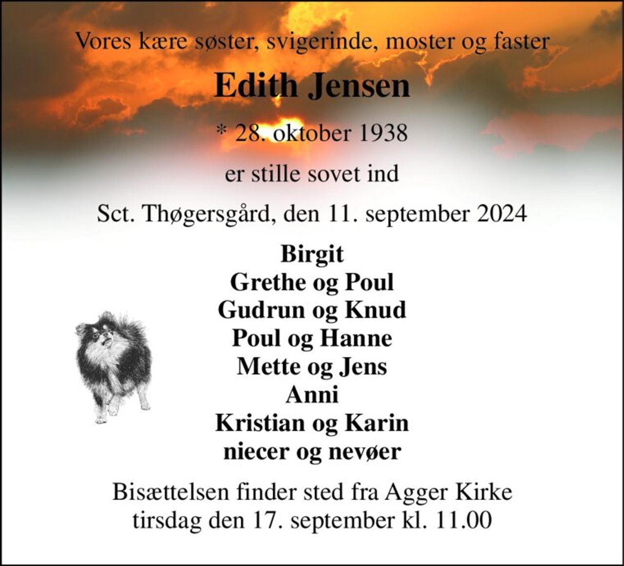 Vores kære søster, svigerinde, moster og faster 
Edith Jensen 
* 28. oktober 1938 
er stille sovet ind 
Sct. Thøgersgård, den 11. september 2024 
Birgit Grethe og Poul Gudrun og Knud Poul og Hanne Mette og Jens Anni Kristian og Karin niecer og nevøer 
Bisættelsen finder sted fra Agger Kirke tirsdag den 17. september kl. 11.00