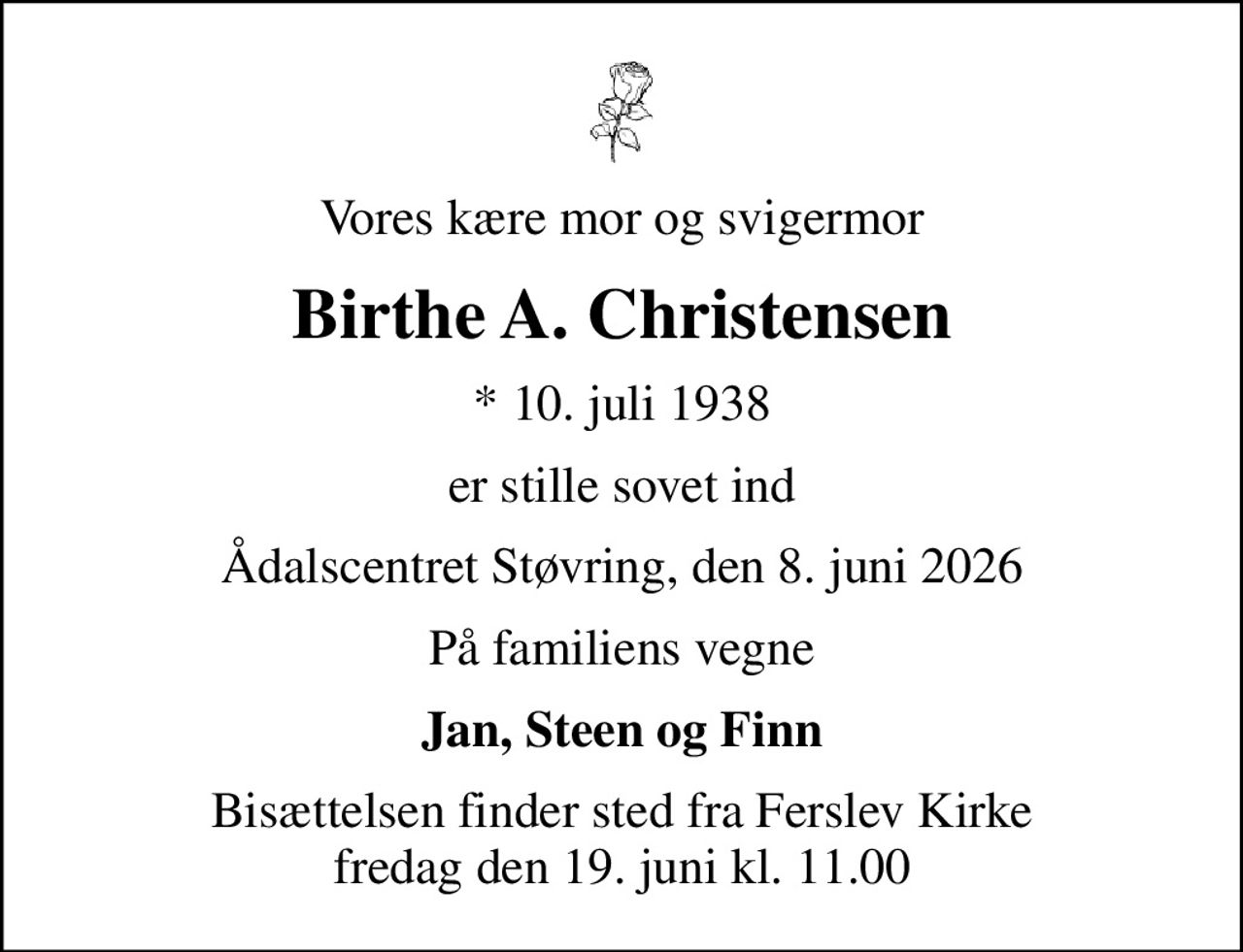Vores kære mor og svigermor
Birthe A. Christensen
* 10. juli 1938
er stille sovet ind
Ådalscentret Støvring, den 8. juni 2026
På familiens vegne
Jan, Steen og Finn
Bisættelsen finder sted fra Ferslev Kirke  fredag den 19. juni kl. 11.00