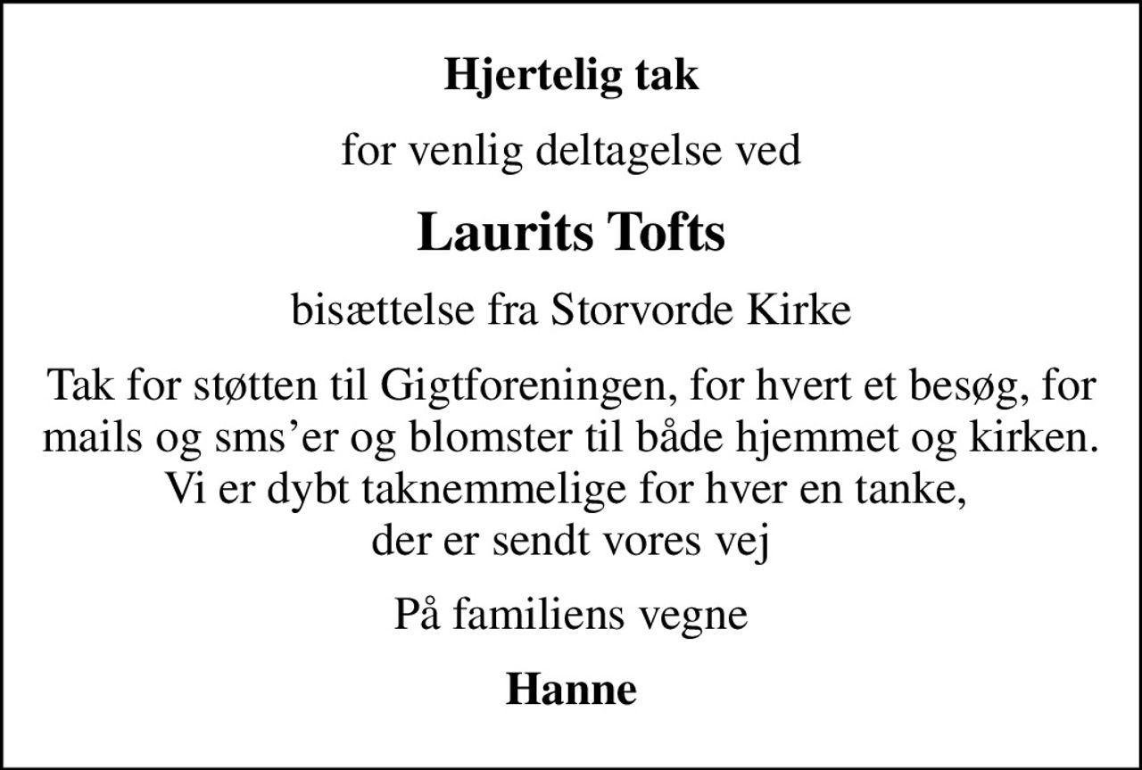 Hjertelig tak
for venlig deltagelse ved
Laurits Tofts
bisættelse fra Storvorde Kirke
Tak for støtten til Gigtforeningen, for hvert et besøg, for mails og smser og blomster til både hjemmet og kirken. Vi er dybt taknemmelige for hver en tanke,  der er sendt vores vej
På familiens vegne
Hanne