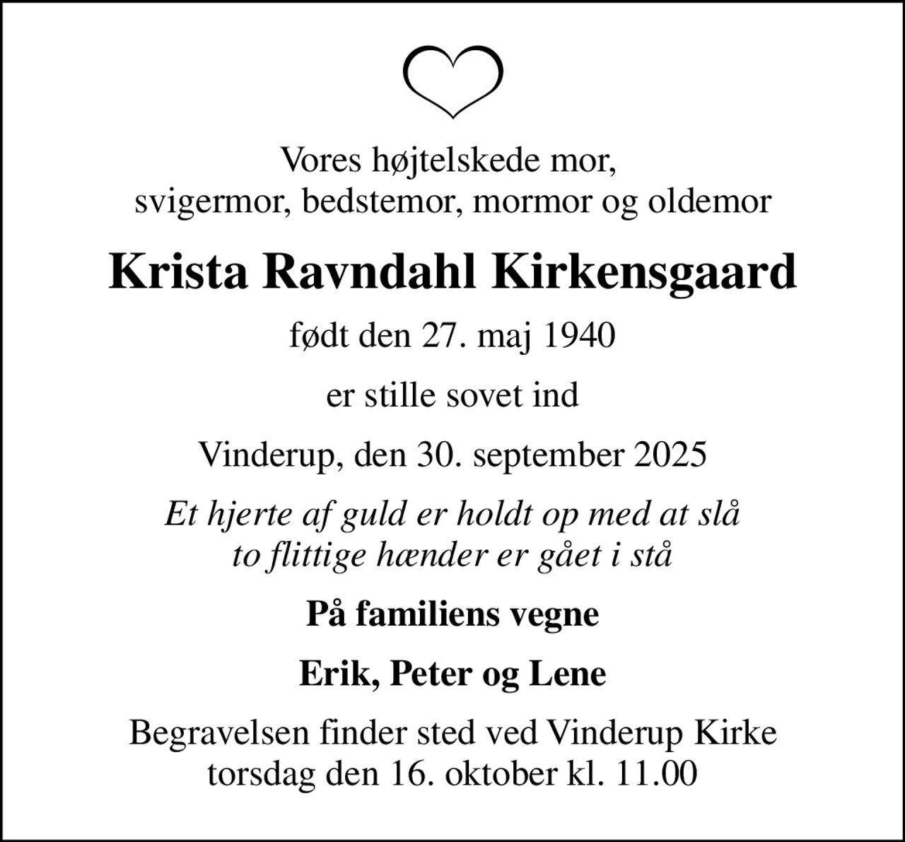 Vores højtelskede mor,  svigermor, bedstemor, mormor og oldemor
Krista Ravndahl Kirkensgaard
født den 27. maj 1940
er stille sovet ind
Vinderup, den 30. september 2025
Et hjerte af guld er holdt op med at slå to flittige hænder er gået i stå
På familiens vegne
Erik, Peter og Lene
Begravelsen finder sted ved Vinderup Kirke  torsdag den 16. oktober kl. 11.00
