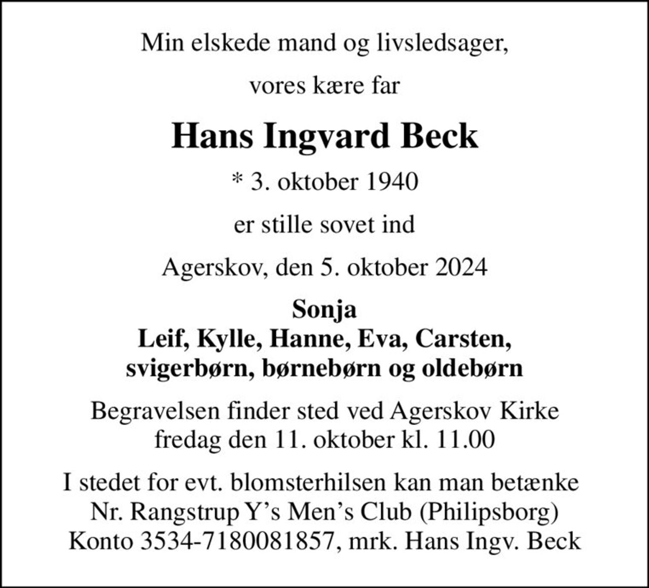 Min elskede mand og livsledsager,
vores kære far
Hans Ingvard Beck
* 3. oktober 1940
er stille sovet ind
Agerskov, den 5. oktober 2024
Sonja Leif, Kylle, Hanne, Eva, Carsten, svigerbørn, børnebørn og oldebørn
Begravelsen finder sted ved Agerskov Kirke  fredag den 11. oktober kl. 11.00 
I stedet for evt. blomsterhilsen kan man betænke  Nr. Rangstrup Ys Mens Club (Philipsborg) Konto 3534-7180081857, mrk. Hans Ingv. Beck