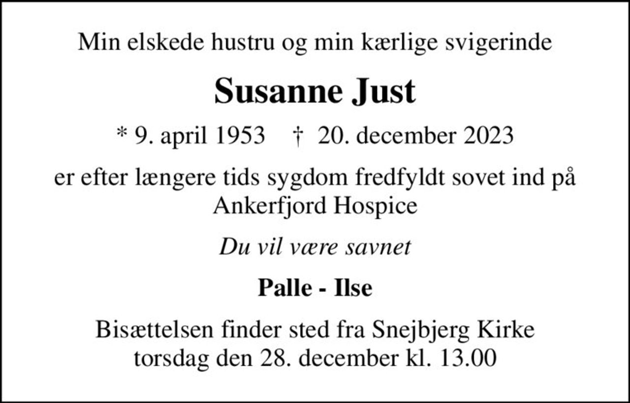 Min elskede hustru og min kærlige svigerinde
Susanne Just
* 9. april 1953    ✝ 20. december 2023
er efter længere tids sygdom fredfyldt sovet ind på Ankerfjord Hospice
Du vil være savnet
Palle - Ilse
Bisættelsen finder sted fra Snejbjerg Kirke  torsdag den 28. december kl. 13.00