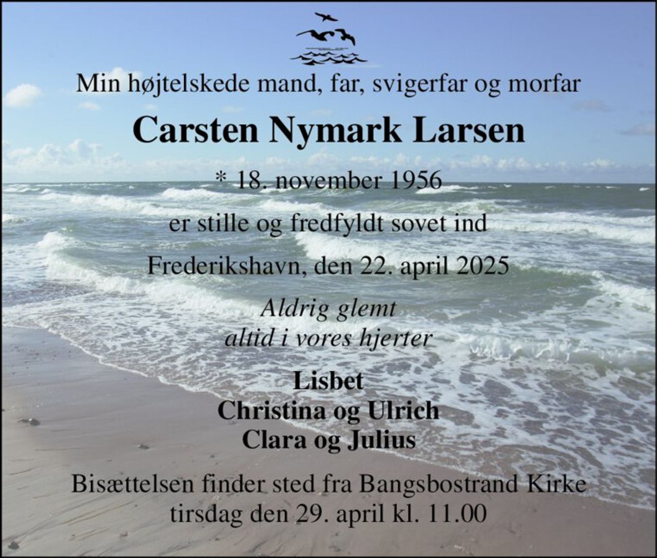 Min højtelskede mand, far, svigerfar og morfar 
Carsten Nymark Larsen 
* 18. november 1956 
er stille og fredfyldt sovet ind 
Frederikshavn, den 22. april 2025 
Aldrig glemt altid i vores hjerter 
Lisbet Christina og Ulrich Clara og Julius 
Bisættelsen finder sted fra Bangsbostrand Kirke tirsdag den 29. april kl. 11.00