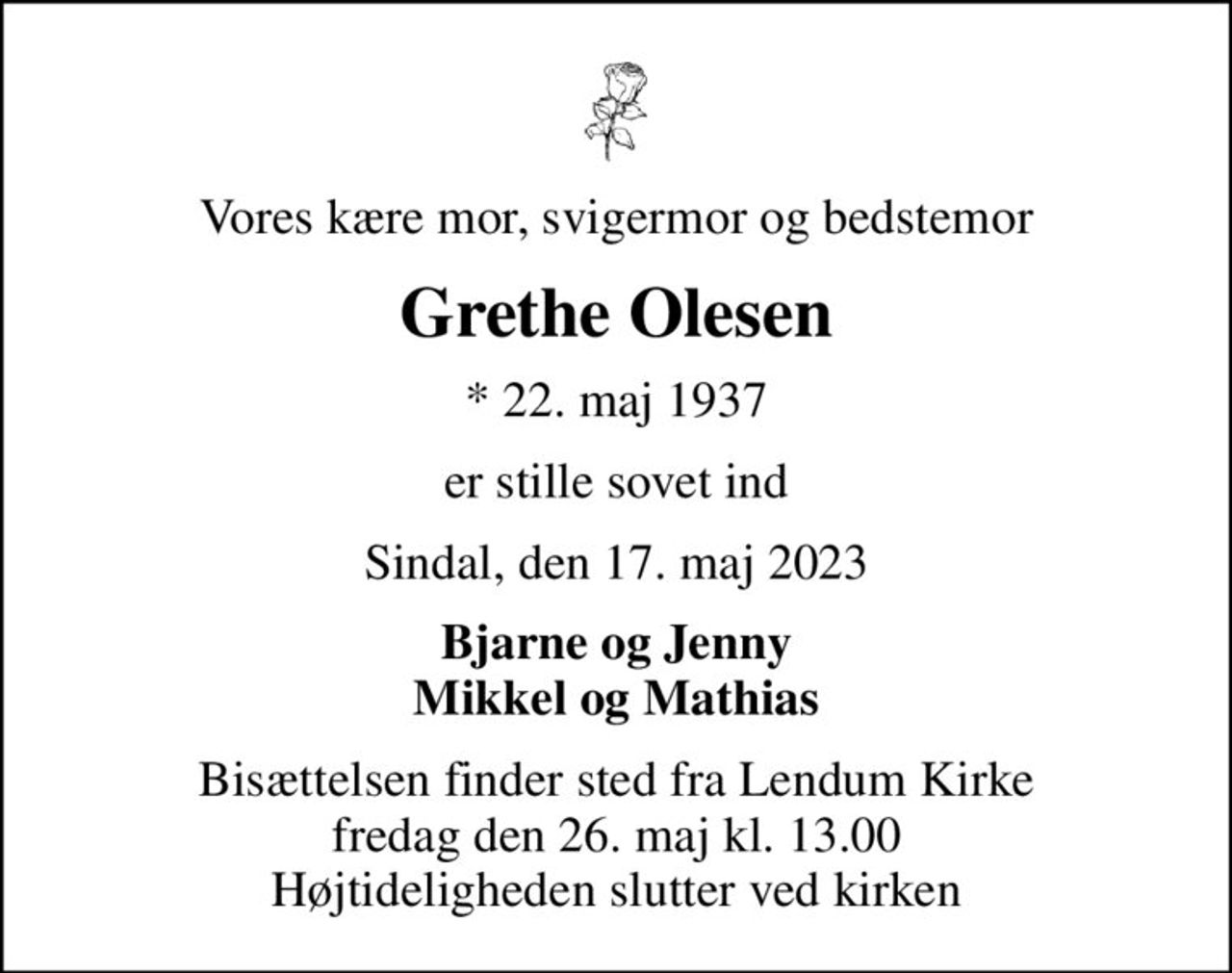 Vores kære mor, svigermor og bedstemor
Grethe Olesen
* 22. maj 1937
er stille sovet ind
Sindal, den 17. maj 2023
Bjarne og Jenny Mikkel og Mathias
Bisættelsen finder sted fra Lendum Kirke  fredag den 26. maj kl. 13.00  Højtideligheden slutter ved kirken