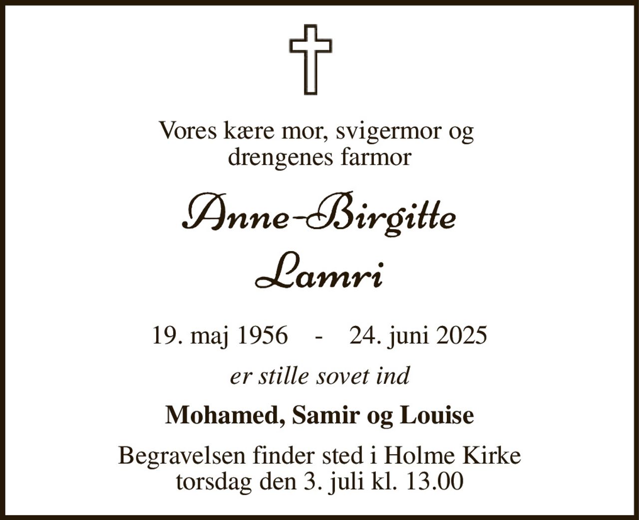 Vores kære mor, svigermor og  drengenes farmor 
​19. maj 1956​    -    24. juni 2025 
er stille sovet ind 
Mohamed, Samir og Louise 
Begravelsen​ finder sted i Holme Kirke​ torsdag den 3. juli​ kl. 13.00