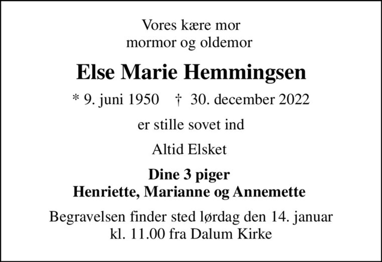 Vores kære mor mormor og oldemor 
Else Marie Hemmingsen
* 9. juni 1950    ✝ 30. december 2022
er stille sovet ind
Altid Elsket 
Dine 3 piger  Henriette, Marianne og Annemette 
Begravelsen finder sted lørdag den 14. januar kl. 11.00 fra Dalum Kirke