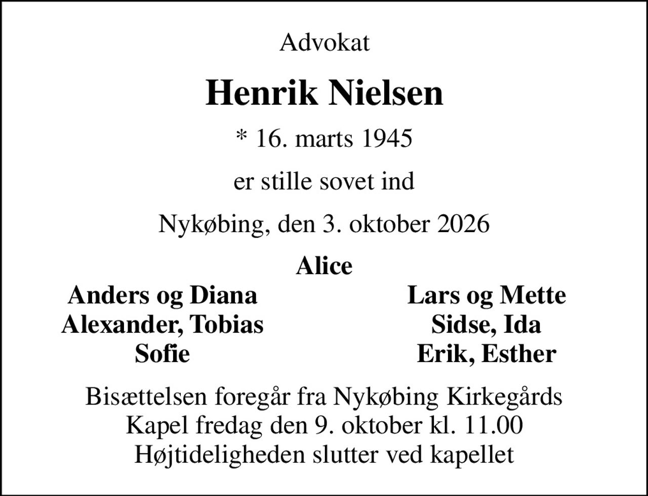 Advokat
Henrik Nielsen
* 16. marts 1945
er stille sovet ind
Nykøbing, den 3. oktober 2026
Alice
Anders og Diana
Lars og Mette
Alexander, Tobias
Sidse, Ida
Sofie
Erik, Esther
Bisættelsen foregår fra Nykøbing Kirkegårds Kapel  fredag den 9. oktober kl. 11.00  Højtideligheden slutter ved kapellet