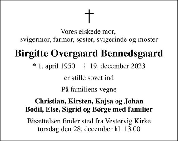 Vores elskede mor,  svigermor, farmor, søster, svigerinde og moster
Birgitte Overgaard Bennedsgaard
* 1. april 1950    &#x271d; 19. december 2023
er stille sovet ind
På familiens vegne
Christian, Kirsten, Kajsa og Johan Bodil, Else, Sigrid og Børge med familier
Bisættelsen finder sted fra Vestervig Kirke  torsdag den 28. december kl. 13.00