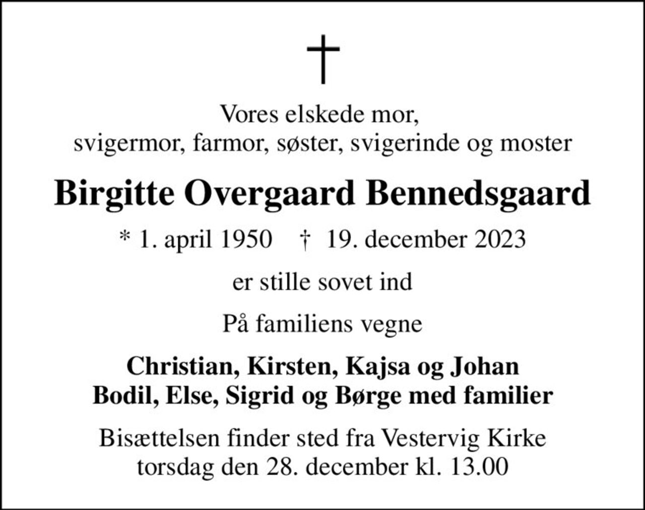 Vores elskede mor,  svigermor, farmor, søster, svigerinde og moster
Birgitte Overgaard Bennedsgaard
* 1. april 1950    ✝ 19. december 2023
er stille sovet ind
På familiens vegne
Christian, Kirsten, Kajsa og Johan Bodil, Else, Sigrid og Børge med familier
Bisættelsen finder sted fra Vestervig Kirke  torsdag den 28. december kl. 13.00