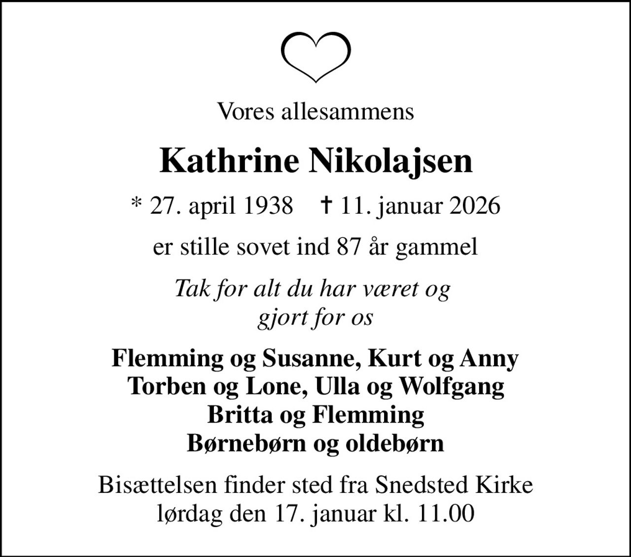 Vores allesammens
Kathrine Nikolajsen
* 27. april 1938    ✝ 11. januar 2026
er stille sovet ind 87 år gammel
Tak for alt du har været og  gjort for os
Flemming og Susanne, Kurt og Anny Torben og Lone, Ulla og Wolfgang Britta og Flemming Børnebørn og oldebørn
Bisættelsen finder sted fra Snedsted Kirke  lørdag den 17. januar kl. 11.00