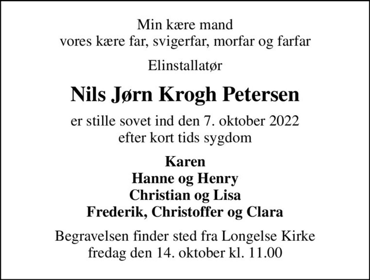 Min kære mand vores kære far, svigerfar, morfar og farfar
Elinstallatør
Nils Jørn Krogh Petersen
er stille sovet ind den 7. oktober 2022 efter kort tids sygdom
Karen Hanne og Henry Christian og Lisa Frederik, Christoffer og Clara
Begravelsen finder sted fra Longelse Kirke  fredag den 14. oktober kl. 11.00