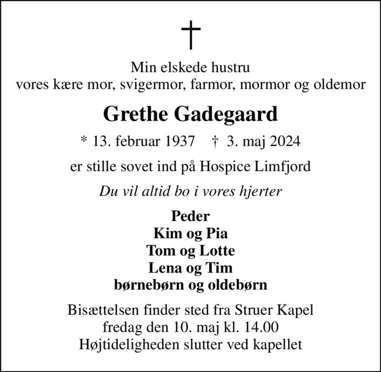 Min elskede hustru vores kære mor, svigermor, farmor, mormor og oldemor
Grethe Gadegaard
* 13. februar 1937    ✝ 3. maj 2024
er stille sovet ind på Hospice Limfjord
Du vil altid bo i vores hjerter
Peder Kim og Pia Tom og Lotte Lena og Tim børnebørn og oldebørn
Bisættelsen finder sted fra Struer Kapel  fredag den 10. maj kl. 14.00  Højtideligheden slutter ved kapellet