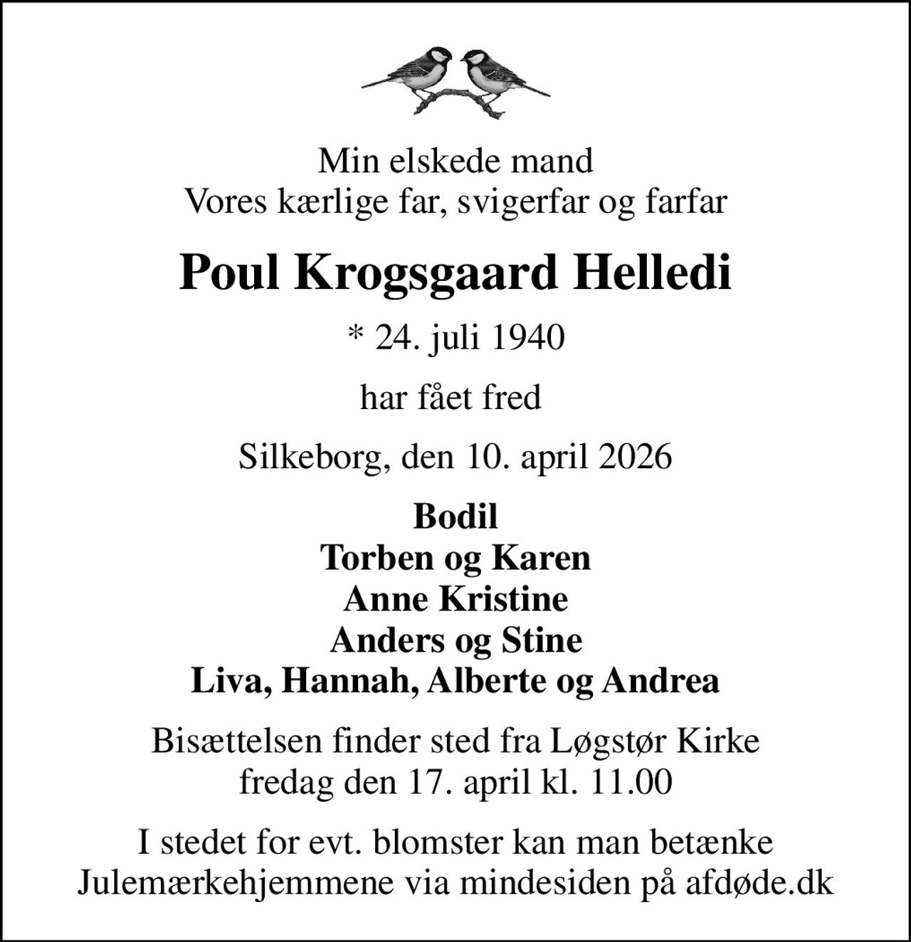 Min elskede mand Vores kærlige far, svigerfar og farfar
Poul Krogsgaard Helledi
* 24. juli 1940
har fået fred 
Silkeborg, den 10. april 2026
Bodil Torben og Karen Anne Kristine Anders og Stine Liva, Hannah, Alberte og Andrea
Bisættelsen finder sted fra Løgstør Kirke  fredag den 17. april kl. 11.00 
I stedet for evt. blomster kan man betænke
					Julemærkehjemmene via mindesiden på afdøde.dk
