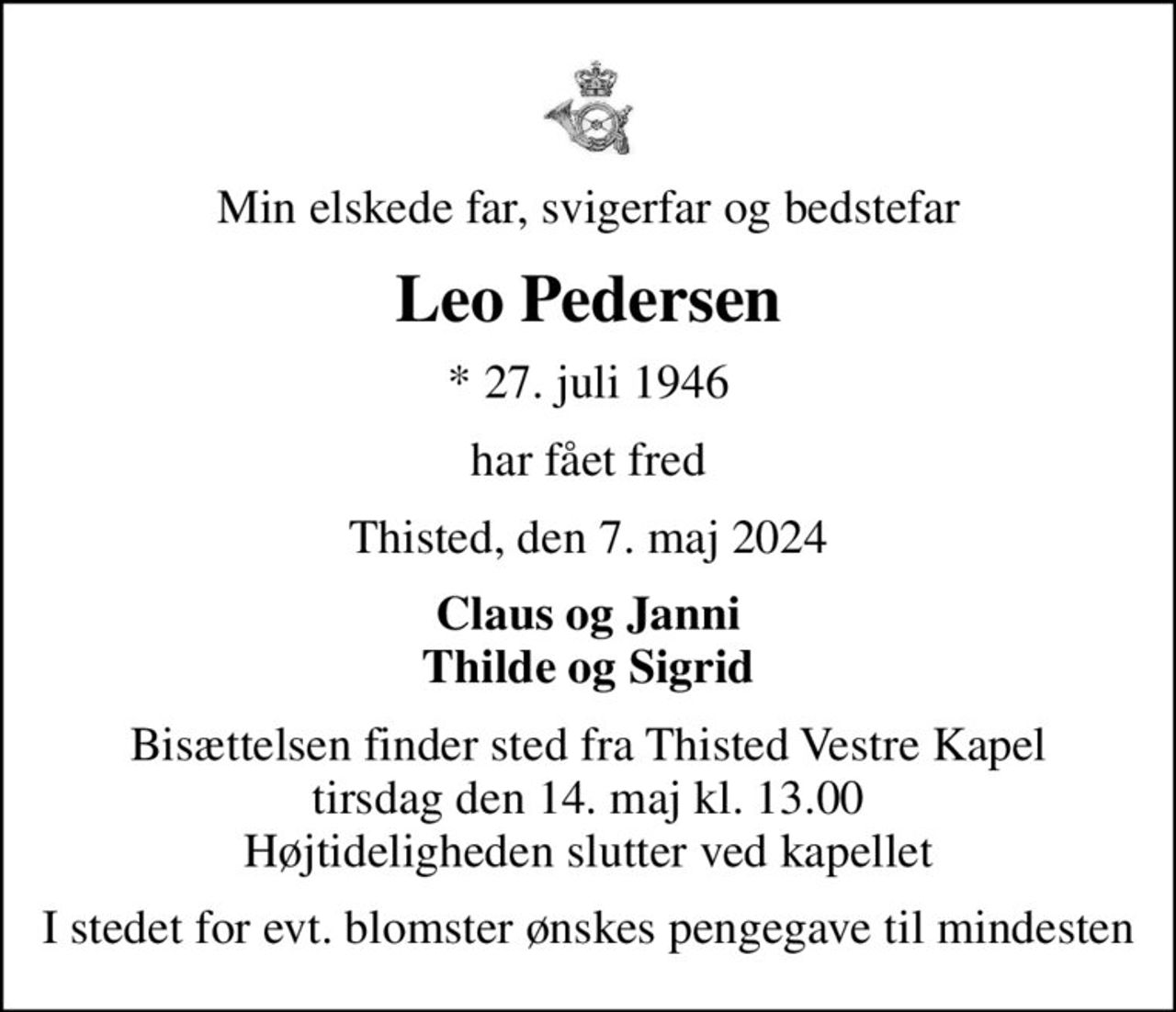 Min elskede far, svigerfar og bedstefar
Leo Pedersen
* 27. juli 1946
har fået fred
Thisted, den 7. maj 2024
Claus og Janni Thilde og Sigrid
Bisættelsen finder sted fra Thisted Vestre Kapel  tirsdag den 14. maj kl. 13.00  Højtideligheden slutter ved kapellet
I stedet for evt. blomster ønskes pengegave til mindesten