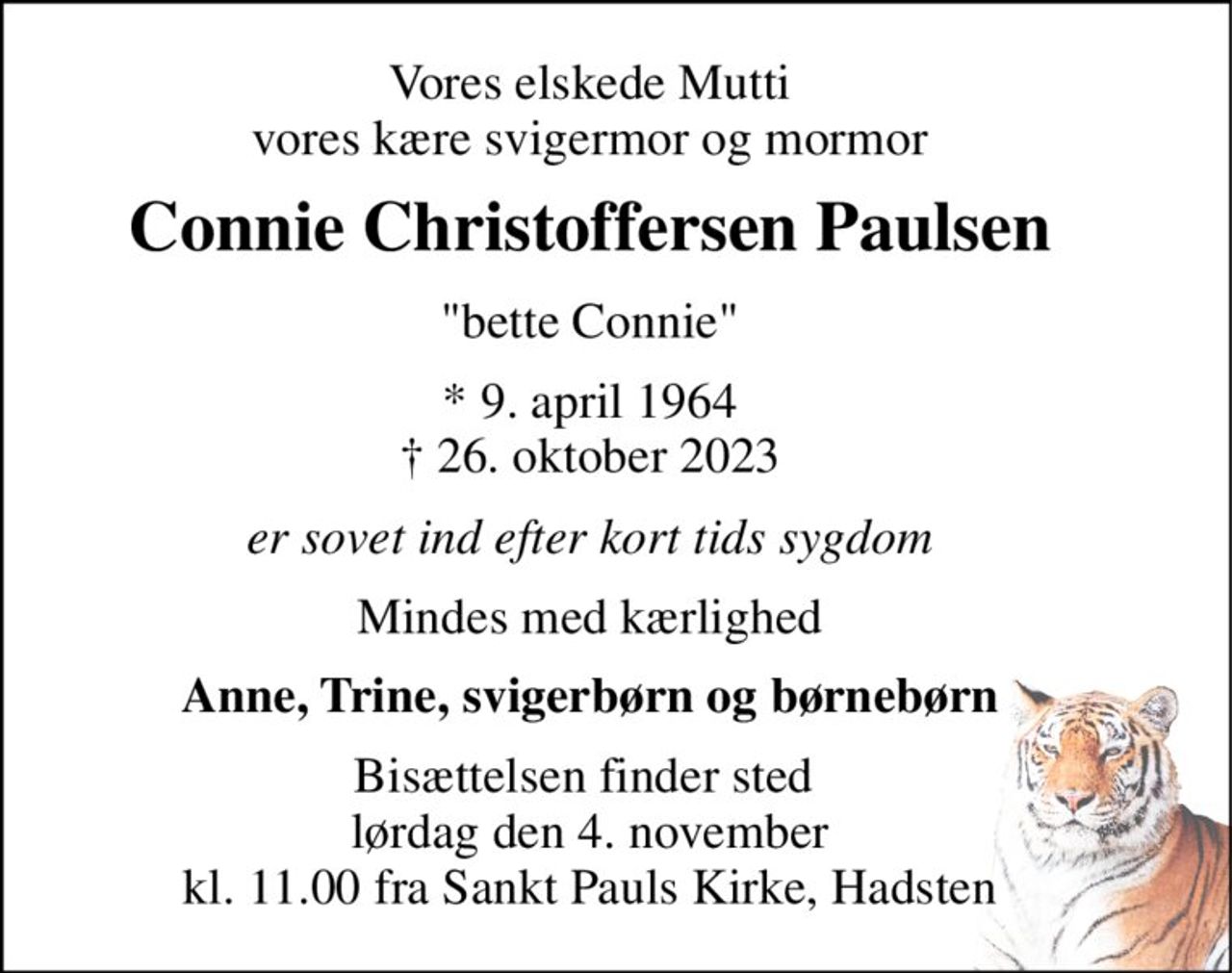 Vores elskede Mutti vores kære svigermor og mormor 
Connie Christoffersen Paulsen 
"bette Connie" 
*​ 9. april 1964​ †​ 26. oktober 2023 
er sovet ind efter kort tids sygdom 
Mindes med kærlighed 
Anne, Trine, svigerbørn og børnebørn 
Bisættelsen​ finder sted  lørdag den 4. november​ kl. 11.00 fra Sankt Pauls Kirke, Hadsten