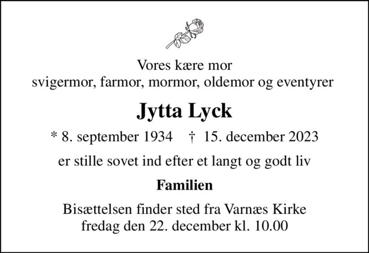 Vores kære mor svigermor, farmor, mormor, oldemor og eventyrer 
Jytta Lyck
* 8. september 1934    ✝ 15. december 2023
er stille sovet ind efter et langt og godt liv
Familien
Bisættelsen finder sted fra Varnæs Kirke  fredag den 22. december kl. 10.00