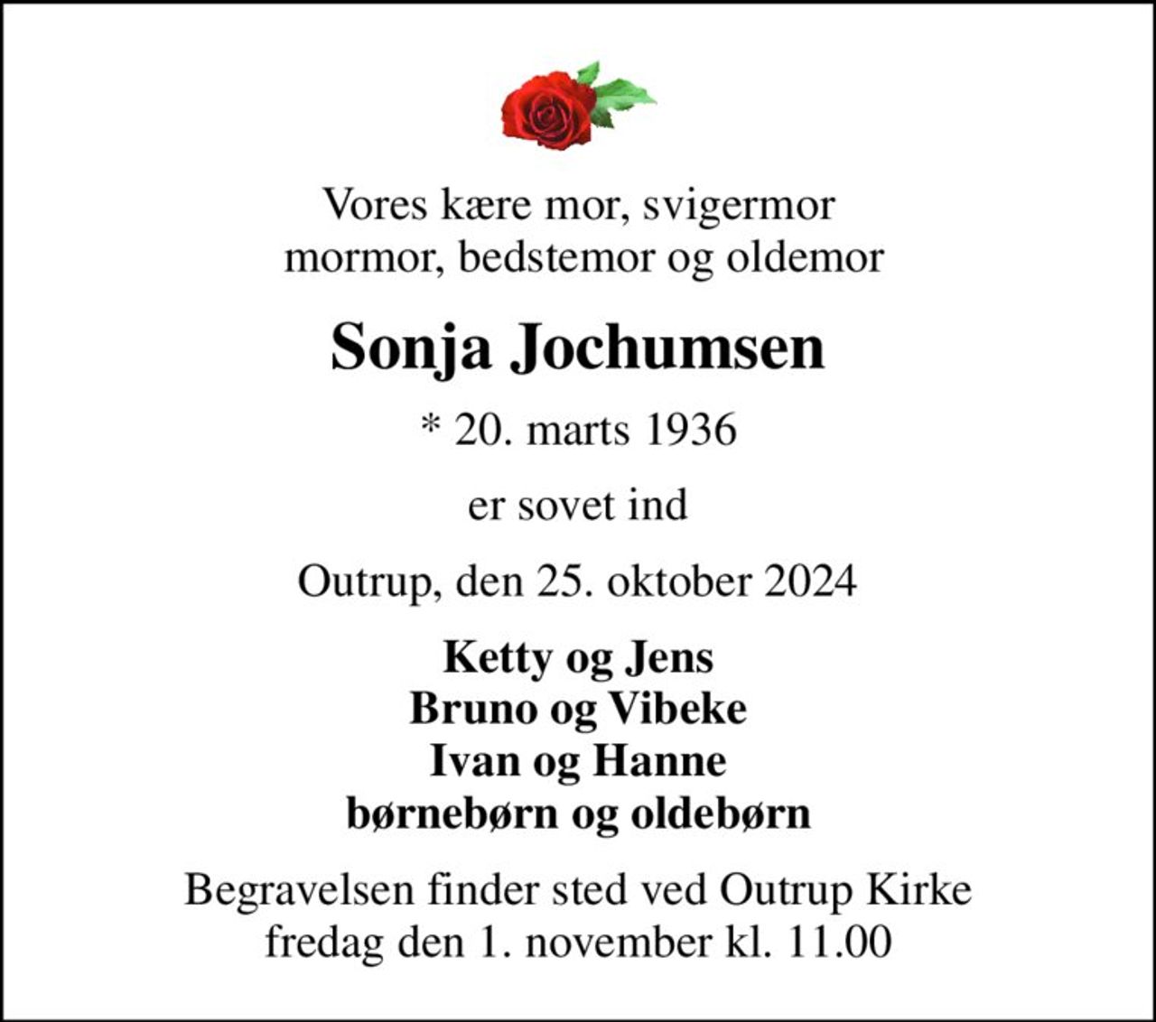 Vores kære mor, svigermor  mormor, bedstemor og oldemor
Sonja Jochumsen
* 20. marts 1936
er sovet ind
Outrup, den 25. oktober 2024
Ketty og Jens Bruno og Vibeke Ivan og Hanne børnebørn og oldebørn
Begravelsen finder sted ved Outrup Kirke  fredag den 1. november kl. 11.00