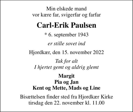 Min elskede mand vor kære far, svigerfar og farfar
Carl-Erik Paulsen
* 6. september 1943
er stille sovet ind
Hjordkær, den 15. november 2022
Tak for alt I hjertet gemt og aldrig glemt
Margit Pia og Jan Kent og Mette, Mads og Line
Bisættelsen finder sted fra Hjordkær Kirke  tirsdag den 22. november kl. 11.00