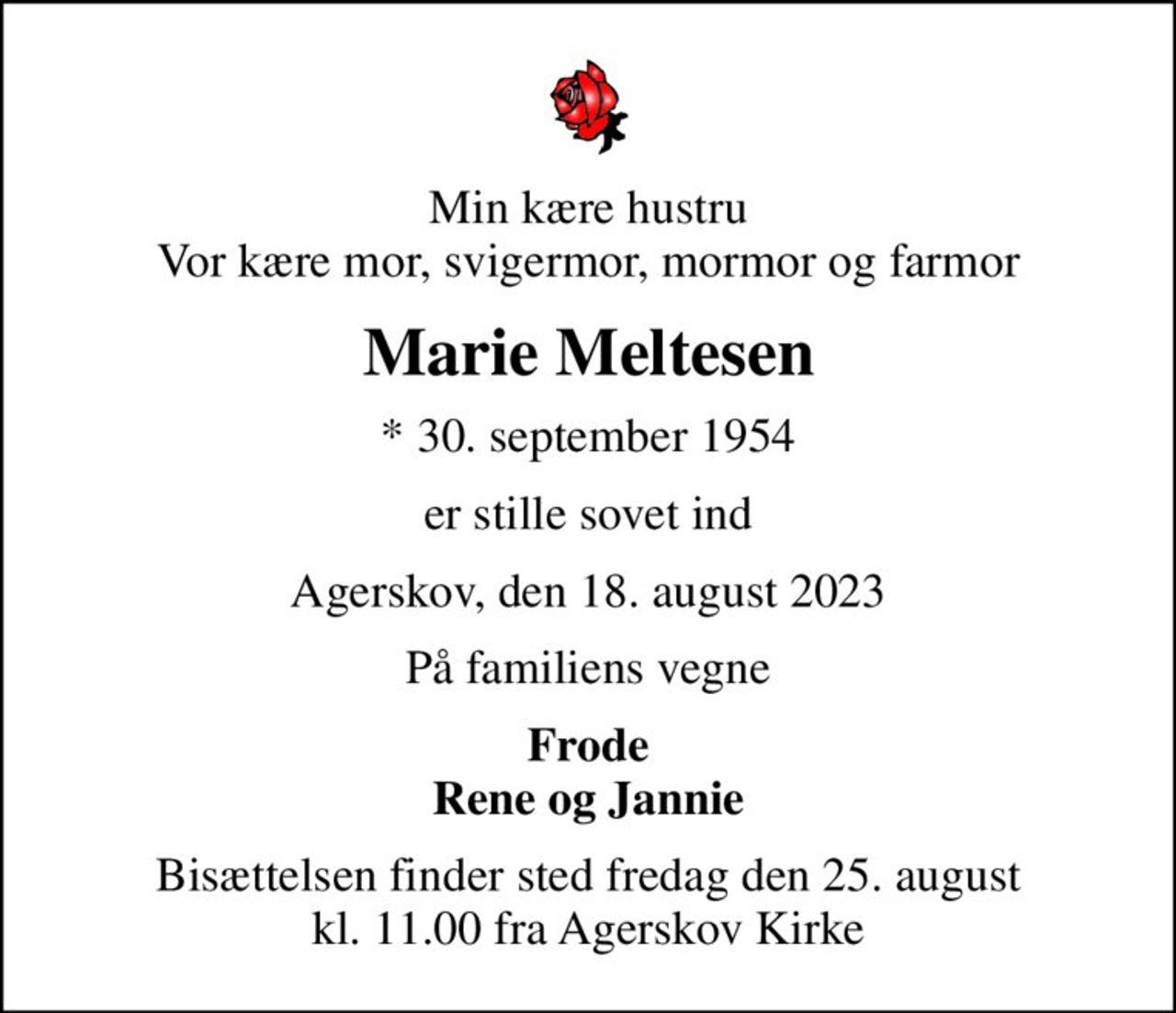 Min kære hustru Vor kære mor, svigermor, mormor og farmor
Marie Meltesen
* 30. september 1954
er stille sovet ind
Agerskov, den 18. august 2023
På familiens vegne
Frode Rene og Jannie
Bisættelsen finder sted fredag den 25. august kl. 11.00 fra Agerskov Kirke