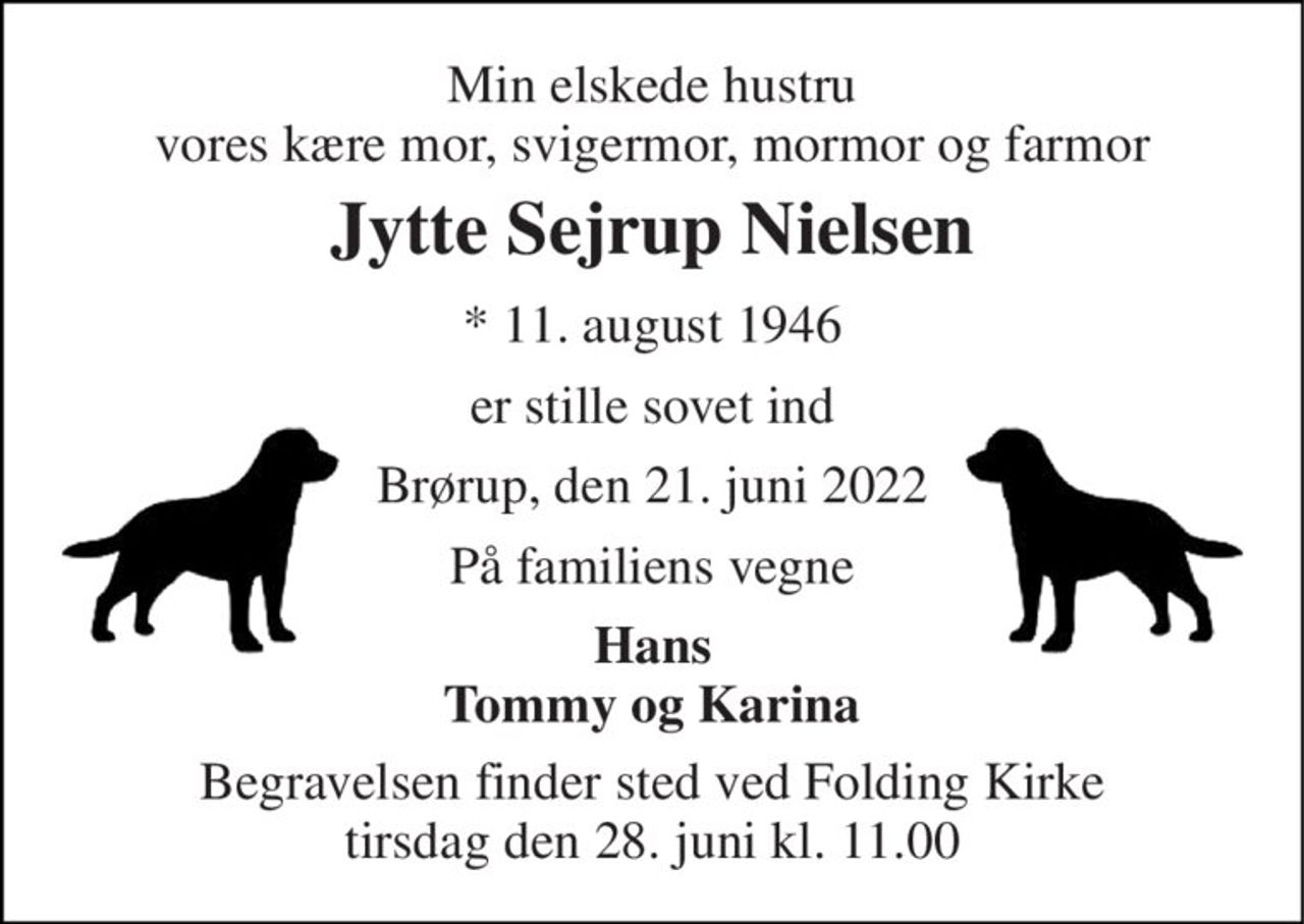 Min elskede hustru vores kære mor, svigermor, mormor og farmor 
Jytte Sejrup Nielsen 
* 11. august 1946 
er stille sovet ind 
Brørup, den 21. juni 2022 
På familiens vegne 
Hans Tommy og Karina 
Begravelsen finder sted ved Folding Kirke tirsdag den 28. juni kl. 11.00