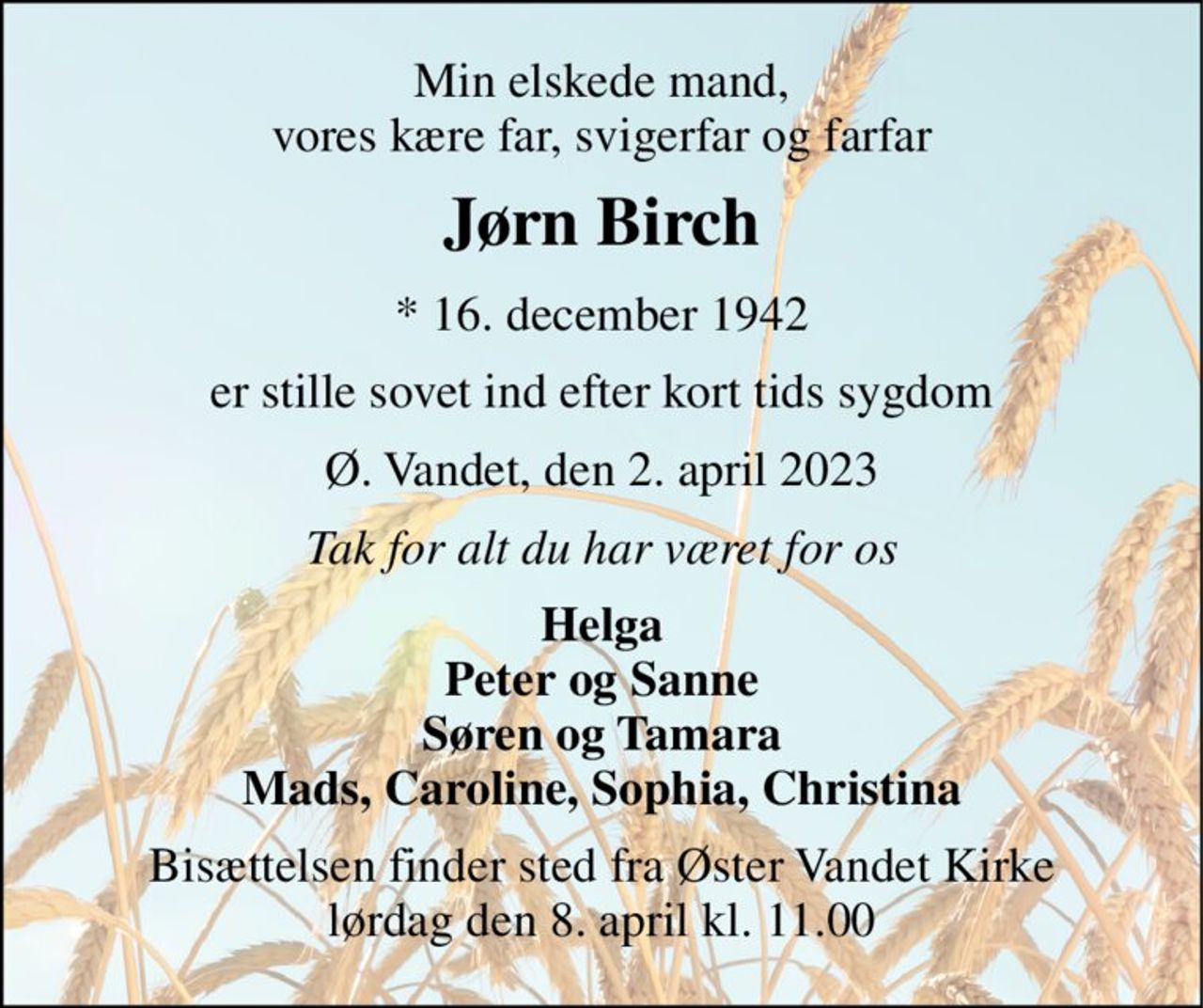 Min elskede mand, vores kære far, svigerfar og farfar 
Jørn Birch 
*​ 16. december 1942 
er stille sovet ind efter kort tids sygdom 
Ø. Vandet, den 2. april 2023 
Tak for alt du har været for os 
Helga Peter og Sanne Søren og Tamara Mads, Caroline, Sophia, Christina 
Bisættelsen​ finder sted fra Øster Vandet Kirke​ lørdag den 8. april​ kl. 11.00