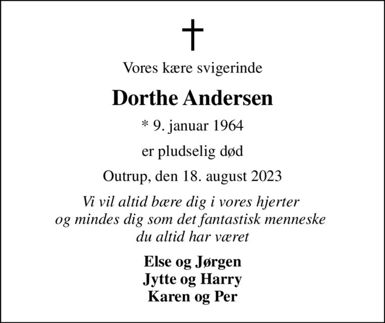 Vores kære svigerinde
Dorthe Andersen
* 9. januar 1964
er pludselig død
Outrup, den 18. august 2023
Vi vil altid bære dig i vores hjerter  og mindes dig som det fantastisk menneske  du altid har været
Else og Jørgen Jytte og Harry Karen og Per