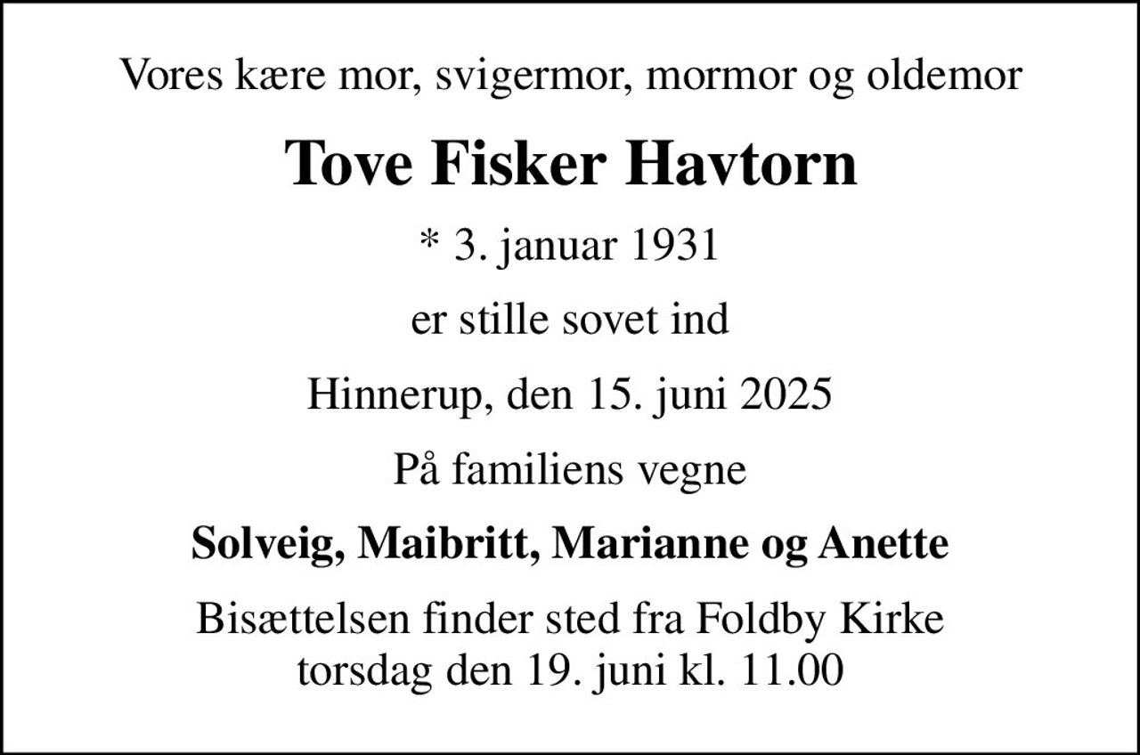 Vores kære mor, svigermor, mormor og oldemor
Tove Fisker Havtorn
* 3. januar 1931
er stille sovet ind
Hinnerup, den 15. juni 2025
På familiens vegne
Solveig, Maibritt, Marianne og Anette
Bisættelsen finder sted fra Foldby Kirke  torsdag den 19. juni kl. 11.00