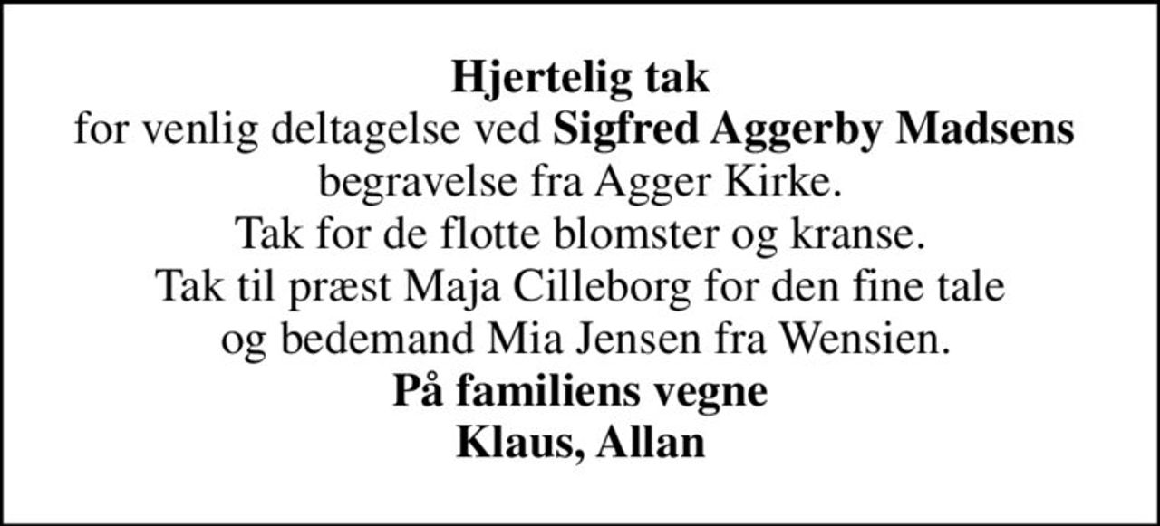 <b>Hjertelig tak</b> for venlig deltagelse ved <b>Sigfred Aggerby Madsens</b>  begravelse fra Agger Kirke. Tak for de flotte blomster og kranse. Tak til præst Maja Cilleborg for den fine tale  og bedemand Mia Jensen fra Wensien. <b>På familiens vegne Klaus, Allan</b>