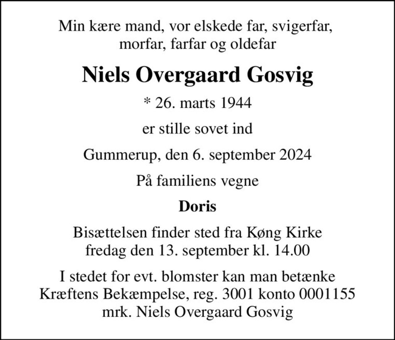 Min kære mand, vor elskede far, svigerfar,  morfar, farfar og oldefar
Niels Overgaard Gosvig
* 26. marts 1944
er stille sovet ind
Gummerup, den 6. september 2024
På familiens vegne
Doris
Bisættelsen finder sted fra Køng Kirke  fredag den 13. september kl. 14.00 
I stedet for evt. blomster kan man betænke
					Kræftens Bekæmpelse reg.3001konto0001155mrk. Niels Overgaard
					Gosvig