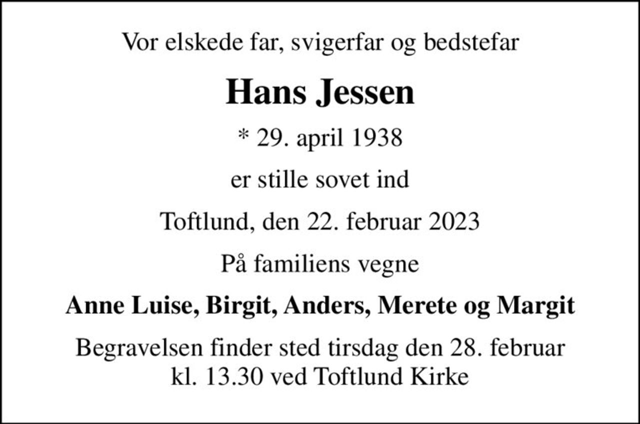 Vor elskede far, svigerfar og bedstefar
Hans Jessen
* 29. april 1938
er stille sovet ind
Toftlund, den 22. februar 2023
På familiens vegne
Anne Luise, Birgit, Anders, Merete og Margit
Begravelsen finder sted tirsdag den 28. februar kl. 13.30 ved Toftlund Kirke