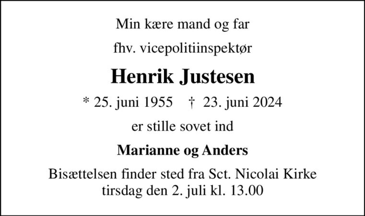 Min kære mand og far
fhv. vicepolitiinspektør
Henrik Justesen
* 25. juni 1955    ✝ 23. juni 2024
er stille sovet ind
Marianne og Anders
Bisættelsen finder sted fra Sct. Nicolai Kirke  tirsdag den 2. juli kl. 13.00
